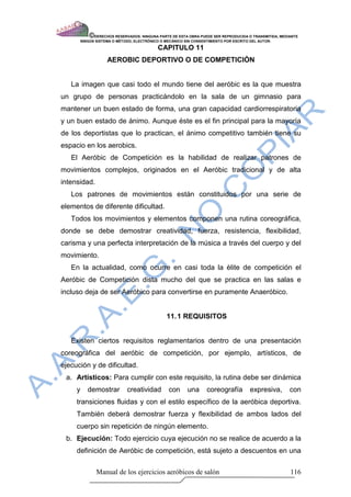© DERECHOS RESERVADOS: NINGUNA PARTE DE ESTA OBRA PUEDE SER REPRODUCIDA O TRANSMITIDA, MEDIANTE
         NINGÙN SISTEMA O MÈTODO, ELECTRÒNICO O MECÀNICO SIN CONSENTIMIENTO POR ESCRITO DEL AUTOR.

                                            CAPITULO 11
                     AEROBIC DEPORTIVO O DE COMPETICIÒN


   La imagen que casi todo el mundo tiene del aeróbic es la que muestra
un grupo de personas practicándolo en la sala de un gimnasio para
mantener un buen estado de forma, una gran capacidad cardiorrespiratoria
y un buen estado de ánimo. Aunque éste es el fin principal para la mayoría
de los deportistas que lo practican, el ánimo competitivo también tiene su
espacio en los aerobics.
   El Aeróbic de Competición es la habilidad de realizar patrones de
movimientos complejos, originados en el Aeróbic tradicional y de alta
intensidad.
   Los patrones de movimientos están constituidos por una serie de
elementos de diferente dificultad.
   Todos los movimientos y elementos componen una rutina coreográfica,
donde se debe demostrar creatividad, fuerza, resistencia, flexibilidad,
carisma y una perfecta interpretación de la música a través del cuerpo y del
movimiento.
   En la actualidad, como ocurre en casi toda la èlite de competición el
Aeróbic de Competición dista mucho del que se practica en las salas e
incluso deja de ser Aeróbico para convertirse en puramente Anaeróbico.


                                                11. 1 REQUISITOS


   Existen ciertos requisitos reglamentarios dentro de una presentación
coreográfica del aeróbic de competición, por ejemplo, artísticos, de
ejecución y de dificultad.
 a. Artísticos: Para cumplir con este requisito, la rutina debe ser dinámica
     y      demostrar         creatividad        con     una      coreografía         expresiva,        con
     transiciones fluidas y con el estilo específico de la aeróbica deportiva.
     También deberá demostrar fuerza y flexibilidad de ambos lados del
     cuerpo sin repetición de ningún elemento.
 b. Ejecución: Todo ejercicio cuya ejecución no se realice de acuerdo a la
     definición de Aeróbic de competición, está sujeto a descuentos en una

                 Manual de los ejercicios aeróbicos de salón                                            116
 