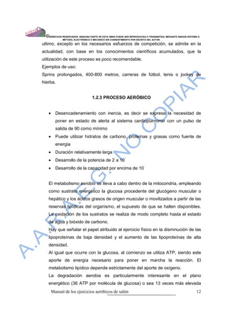 ©DERECHOS RESERVADOS: NINGUNA PARTE DE ESTA OBRA PUEDE SER REPRODUCIDA O TRANSMITIDA, MEDIANTE NINGÙN SISTEMA O
              MÈTODO, ELECTRÒNICO O MECÀNICO SIN CONSENTIMIENTO POR ESCRITO DEL AUTOR.

ultimo, excepto en los necesarios esfuerzos de competición, se admite en la
actualidad, con base en los conocimientos científicos acumulados, que la
utilización de este proceso es poco recomendable.
Ejemplos de uso:
Sprins prolongados, 400-800 metros, carreras de fútbol, tenis o jockey de
hierba.


                                   1.2.3 PROCESO AERÓBICO


   •     Desencadenamiento con inercia, es decir se expresa la necesidad de
         poner en estado de alerta al sistema cardiopulmonar con un pulso de
         salida de 90 como mínimo
   •     Puede utilizar hidratos de carbono, proteínas y grasas como fuente de
         energía
   •     Duración relativamente larga
   •     Desarrollo de la potencia de 2’ a 10’
   •     Desarrollo de la capacidad por encima de 10’


   El metabolismo aerobio se lleva a cabo dentro de la mitocondria, empleando
   como sustrato energético la glucosa procedente del glucógeno muscular o
   hepático y los ácidos grasos de origen muscular o movilizados a partir de las
   reservas lipídicas del organismo, el supuesto de que se hallen disponibles.
   La oxidación de los sustratos se realiza de modo completo hasta el estado
   de agua y bióxido de carbono.
   Hay que señalar el papel atribuido al ejercicio físico en la disminución de las
   lipoproteínas de baja densidad y el aumento de las lipoproteínas de alta
   densidad.
   Al igual que ocurre con la glucosa, al comienzo se utiliza ATP, siendo este
   aporte de energía necesario para poner en marcha la reacción. El
   metabolismo lipídico depende estrictamente del aporte de oxígeno.
   La degradación aerobia es particularmente interesante en el plano
   energético (36 ATP por molécula de glucosa) o sea 13 veces más elevada
       Manual de los ejercicios aeróbicos de salón                                                            12
 