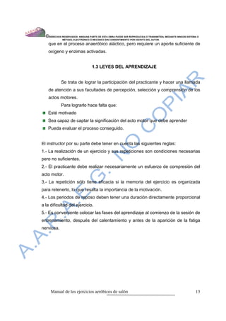 ©DERECHOS RESERVADOS: NINGUNA PARTE DE ESTA OBRA PUEDE SER REPRODUCIDA O TRANSMITIDA, MEDIANTE NINGÙN SISTEMA O
              MÈTODO, ELECTRÒNICO O MECÀNICO SIN CONSENTIMIENTO POR ESCRITO DEL AUTOR.

   que en el proceso anaeróbico aláctico, pero requiere un aporte suficiente de
   oxígeno y enzimas activadas.


                                   1.3 LEYES DEL APRENDIZAJE


             Se trata de lograr la participación del practicante y hacer una llamada
   de atención a sus facultades de percepción, selección y comprensión de los
   actos motores.
             Para lograrlo hace falta que:
   Esté motivado
   Sea capaz de captar la significación del acto motor que debe aprender
   Pueda evaluar el proceso conseguido.


El instructor por su parte debe tener en cuenta las siguientes reglas:
1.- La realización de un ejercicio y sus repeticiones son condiciones necesarias
pero no suficientes.
2.- El practicante debe realizar necesariamente un esfuerzo de compresión del
acto motor.
3.- La repetición sólo tiene eficacia si la memoria del ejercicio es organizada
para retenerlo, lo que resalta la importancia de la motivación.
4.- Los periodos de reposo deben tener una duración directamente proporcional
a la dificultad del ejercicio.
5.- Es conveniente colocar las fases del aprendizaje al comienzo de la sesión de
entrenamiento, después del calentamiento y antes de la aparición de la fatiga
nerviosa.




     Manual de los ejercicios aeróbicos de salón                                                              13
 