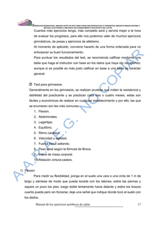 ©DERECHOS RESERVADOS: NINGUNA PARTE DE ESTA OBRA PUEDE SER REPRODUCIDA O TRANSMITIDA, MEDIANTE NINGÙN SISTEMA O
                    MÈTODO, ELECTRÒNICO O MECÀNICO SIN CONSENTIMIENTO POR ESCRITO DEL AUTOR.

         Cuantos más ejercicios tenga, más completo será y servirá mejor a la hora
         de evaluar los progresos, para ello nos podemos valer de muchos ejercicios
         gimnásticos, de pesas y ejercicios de atletismo.
         Al momento de aplicarlo, conviene hacerlo de una forma ordenada para no
         entorpecer su buen funcionamiento.
         Para puntuar los resultados del test, se recomienda calificar mediante una
         tabla que haga el instructor con base en los datos que haya ido recogiendo;
         aunque si es posible es más justo calificar en base a una tabla de carácter
         general.


         Test para gimnasios
      Generalmente en los gimnasios, se realizan pruebas que miden la resistencia y
      debilidad del practicante y se practican cada tres o cuatro meses, estas son
      fáciles y económicas de realizar en cualquier establecimiento y por ello, las que
      se enumeran son las más comunes:
         1. Flexión.
         2. Abdominales.
         3. Lagartijas.
         4. Equilibrio.
         5. Ritmo cardiaco.
         6. Velocidad y agilidad.
         7. Fuerza física saltando.
         8. Peso ideal según la fórmula de Broca.
         9. Índice de masa corporal.
         10. Relación cintura-cadera.


1) Flexión
         Para medir su flexibilidad, ponga en el suelo una vara o una cinta de 1 m de
   largo y siéntese de modo que pueda tocarla con los talones; estire las piernas y
   separe un poco los pies; luego doble lentamente hacia delante y estire los brazos
   cuanto pueda pero sin forzarse; deje una señal que indique donde tocó el suelo con
   los dedos.

             Manual de los ejercicios aeróbicos de salón                                                            17
 