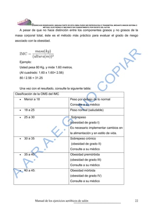 ©DERECHOS RESERVADOS: NINGUNA PARTE DE ESTA OBRA PUEDE SER REPRODUCIDA O TRANSMITIDA, MEDIANTE NINGÙN SISTEMA O
                        MÈTODO, ELECTRÒNICO O MECÀNICO SIN CONSENTIMIENTO POR ESCRITO DEL AUTOR.

   A pesar de que no hace distinción entre los componentes grasos y no grasos de la
masa corporal total, éste es el método más práctico para evaluar el grado de riesgo
asociado con la obesidad.




   Ejemplo:
   Usted pesa 80 Kg. y mide 1.60 metros.
   (Al cuadrado: 1.60 x 1.60= 2.56)
   80 / 2.56 = 31.25


   Una vez con el resultado, consulte la siguiente tabla:
Clasificación de la OMS del IMC
   •   Menor a 18                                    Peso por debajo de lo normal
                                                     Consulte a su médico
   •   18 a 25                                       Peso normal (saludable)

   •   25 a 30                                        Sobrepeso
                                                     (obesidad de grado I)
                                                     Es necesario implementar cambios en
                                                     la alimentación y en estilo de vida.
   •   30 a 35                                       Sobrepeso crónico
                                                      (obesidad de grado II)
                                                     Consulte a su médico
   •   35 a 40                                       Obesidad premórbida
                                                     (obesidad de grado III)
                                                     Consulte a su médico
   •   40 a 45:                                      Obesidad mórbida
                                                     (obesidad de grado IV)
                                                     Consulte a su médico




                 Manual de los ejercicios aeróbicos de salón                                                            22
 