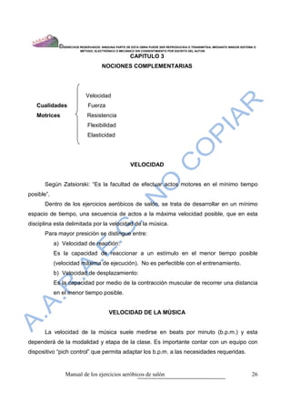 ©DERECHOS RESERVADOS: NINGUNA PARTE DE ESTA OBRA PUEDE SER REPRODUCIDA O TRANSMITIDA, MEDIANTE NINGÙN SISTEMA O
                          MÈTODO, ELECTRÒNICO O MECÀNICO SIN CONSENTIMIENTO POR ESCRITO DEL AUTOR.

                                                      CAPITULO 3
                                      NOCIONES COMPLEMENTARIAS




                             Velocidad
   Cualidades                 Fuerza
   Motrices                  Resistencia
                              Flexibilidad
                              Elasticidad




                                                      VELOCIDAD


      Según Zatsiorski: “Es la facultad de efectuar actos motores en el mínimo tiempo
posible”.
      Dentro de los ejercicios aeróbicos de salón, se trata de desarrollar en un mínimo
espacio de tiempo, una secuencia de actos a la máxima velocidad posible, que en esta
disciplina esta delimitada por la velocidad de la música.
      Para mayor presiciòn se distingue entre:
            a) Velocidad de reacción:
            Es la capacidad de reaccionar a un estímulo en el menor tiempo posible
            (velocidad máxima de ejecución). No es perfectible con el entrenamiento.
            b) Velocidad de desplazamiento:
            Es la capacidad por medio de la contracción muscular de recorrer una distancia
            en el menor tiempo posible.


                                          VELOCIDAD DE LA MÙSICA


      La velocidad de la música suele medirse en beats por minuto (b.p.m.) y esta
dependerá de la modalidad y etapa de la clase. Es importante contar con un equipo con
dispositivo “pich control” que permita adaptar los b.p.m. a las necesidades requeridas.


                 Manual de los ejercicios aeróbicos de salón                                                              26
 
