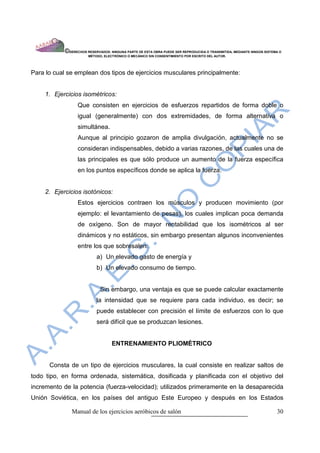 ©DERECHOS RESERVADOS: NINGUNA PARTE DE ESTA OBRA PUEDE SER REPRODUCIDA O TRANSMITIDA, MEDIANTE NINGÙN SISTEMA O
                        MÈTODO, ELECTRÒNICO O MECÀNICO SIN CONSENTIMIENTO POR ESCRITO DEL AUTOR.




Para lo cual se emplean dos tipos de ejercicios musculares principalmente:


     1. Ejercicios isométricos:
                  Que consisten en ejercicios de esfuerzos repartidos de forma doble o
                  igual (generalmente) con dos extremidades, de forma alternativa o
                  simultánea.
                  Aunque al principio gozaron de amplia divulgación, actualmente no se
                  consideran indispensables, debido a varias razones, de las cuales una de
                  las principales es que sólo produce un aumento de la fuerza específica
                  en los puntos específicos donde se aplica la fuerza.


     2. Ejercicios isotónicos:
                  Estos ejercicios contraen los músculos y producen movimiento (por
                  ejemplo: el levantamiento de pesas), los cuales implican poca demanda
                  de oxígeno. Son de mayor rentabilidad que los isométricos al ser
                  dinámicos y no estáticos, sin embargo presentan algunos inconvenientes
                  entre los que sobresalen:
                            a) Un elevado gasto de energía y
                            b) Un elevado consumo de tiempo.


                              Sin embargo, una ventaja es que se puede calcular exactamente
                            la intensidad que se requiere para cada individuo, es decir; se
                            puede establecer con precisión el límite de esfuerzos con lo que
                            será difícil que se produzcan lesiones.


                                    ENTRENAMIENTO PLIOMÈTRICO


      Consta de un tipo de ejercicios musculares, la cual consiste en realizar saltos de
todo tipo, en forma ordenada, sistemática, dosificada y planificada con el objetivo del
incremento de la potencia (fuerza-velocidad); utilizados primeramente en la desaparecida
Unión Soviética, en los países del antiguo Este Europeo y después en los Estados

               Manual de los ejercicios aeróbicos de salón                                                              30
 