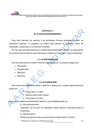 ©DERECHOS RESERVADOS: NINGUNA PARTE DE ESTA OBRA PUEDE SER REPRODUCIDA O TRANSMITIDA, MEDIANTE NINGÙN SISTEMA O
                         MÈTODO, ELECTRÒNICO O MECÀNICO SIN CONSENTIMIENTO POR ESCRITO DEL AUTOR.




                                                     CAPITULO 7
                                      EL PLAN DE ENTRENAMIENTO


   Para todo instructor de aerobics o de actividades rítmicas aeróbicas de salón, es
importante organizar un programa de trabajo para planear de antemano todas las
actividades a desarrollar en un periodo de tiempo.
   Por ser esta actividad deportiva un deporte generalmente de conjunto, la organización
es necesaria para facilitar la acción del grupo y obtener así un mejor y mayor rendimiento.


                                             7.1 LA ORGANIZACIÒN
   Nos sirve para poner en orden nuestras acciones futuras. Los pasos a seguir son:
      •   Planeaciòn
      •   Programación
      •   Dirección
      •   Ejecución


                                               7.2 LA PLANEACIÒN
   Nos indica como establecer metas u objetivos a alcanzar en un plazo determinado que
puede ser:
                   1. Largo plazo ( un año)
                   2. Mediano plazo (seis meses)
                   3. Corto plazo (un mes).
Estos plazos deben tener diferentes objetivos, cuya finalidad puede ser:
              a) Acondicionamiento:
               Desarrollo de la suma de cualidades físicas básicas importantes para el
              rendimiento.
              b) Mantenimiento:
              Práctica de ejercicio físico que permite por lo tanto estar “en forma”.
                Manual de los ejercicios aeróbicos de salón                                                              43
 