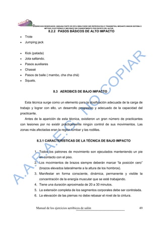 ©DERECHOS RESERVADOS: NINGUNA PARTE DE ESTA OBRA PUEDE SER REPRODUCIDA O TRANSMITIDA, MEDIANTE NINGÙN SISTEMA O
                        MÈTODO, ELECTRÒNICO O MECÀNICO SIN CONSENTIMIENTO POR ESCRITO DEL AUTOR.

                            8.2.2 PASOS BÁSICOS DE ALTO IMPACTO
•   Trote
•   Jumping jack


•   Kick (patada)
•   Jota saltando.
•   Pasos auxiliares
•   Chassé
•   Pasos de baile ( mambo, cha cha chá)
•   Squats.


                                 8.3 AEROBICS DE BAJO IMPACTO


    Esta técnica surge como un elemento para la dosificación adecuada de la carga de
trabajo y lograr con ello, un desarrollo progresivo y adecuado de la capacidad del
practicante.
    Antes de la aparición de esta técnica, existieron un gran número de practicantes
con lesiones por no existir prácticamente ningún control de sus movimientos. Las
zonas más afectadas eran la región lumbar y las rodillas.


                8.3.1 CARACTERÍSTICAS DE LA TÉCNICA DE BAJO IMPACTO


             1. Todos los patrones de movimiento son ejecutados manteniendo un pie
                  en contacto con el piso.
             2. Los movimientos de brazos siempre deberán marcar “la posición cero”
                  (brazos elevados lateralmente a la altura de los hombros).
             3. Manifestar en forma consciente, dinámica, permanente y visible la
                  concentración de la energía muscular que se esté trabajando.
             4. Tiene una duración aproximada de 20 a 30 minutos.
             5. La extensión completa de los segmentos corporales debe ser controlada.
             6. La elevación de las piernas no debe rebasar el nivel de la cintura.


               Manual de los ejercicios aeróbicos de salón                                                              49
 