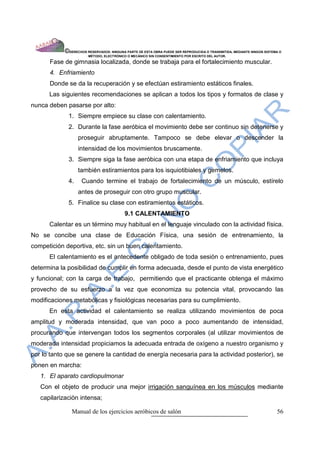 ©DERECHOS RESERVADOS: NINGUNA PARTE DE ESTA OBRA PUEDE SER REPRODUCIDA O TRANSMITIDA, MEDIANTE NINGÙN SISTEMA O
                        MÈTODO, ELECTRÒNICO O MECÀNICO SIN CONSENTIMIENTO POR ESCRITO DEL AUTOR.

      Fase de gimnasia localizada, donde se trabaja para el fortalecimiento muscular.
      4. Enfriamiento
      Donde se da la recuperación y se efectúan estiramiento estáticos finales.
      Las siguientes recomendaciones se aplican a todos los tipos y formatos de clase y
nunca deben pasarse por alto:
             1. Siempre empiece su clase con calentamiento.
             2. Durante la fase aeróbica el movimiento debe ser continuo sin detenerse y
                  proseguir abruptamente. Tampoco se debe elevar o descender la
                  intensidad de los movimientos bruscamente.
             3. Siempre siga la fase aeróbica con una etapa de enfriamiento que incluya
                  también estiramientos para los isquiotibiales y gemelos.
             4.     Cuando termine el trabajo de fortalecimiento de un músculo, estírelo
                  antes de proseguir con otro grupo muscular.
             5. Finalice su clase con estiramientos estáticos.
                                          9.1 CALENTAMIENTO
      Calentar es un término muy habitual en el lenguaje vinculado con la actividad física.
No se concibe una clase de Educación Física, una sesión de entrenamiento, la
competición deportiva, etc. sin un buen calentamiento.
      El calentamiento es el antecedente obligado de toda sesión o entrenamiento, pues
determina la posibilidad de cumplir en forma adecuada, desde el punto de vista energético
y funcional; con la carga de trabajo, permitiendo que el practicante obtenga el máximo
provecho de su esfuerzo a la vez que economiza su potencia vital, provocando las
modificaciones metabólicas y fisiológicas necesarias para su cumplimiento.
      En esta actividad el calentamiento se realiza utilizando movimientos de poca
amplitud y moderada intensidad, que van poco a poco aumentando de intensidad,
procurando que intervengan todos los segmentos corporales (al utilizar movimientos de
moderada intensidad propiciamos la adecuada entrada de oxígeno a nuestro organismo y
por lo tanto que se genere la cantidad de energía necesaria para la actividad posterior), se
ponen en marcha:
   1. El aparato cardiopulmonar
   Con el objeto de producir una mejor irrigación sanguínea en los músculos mediante
   capilarizaciòn intensa;

               Manual de los ejercicios aeróbicos de salón                                                              56
 