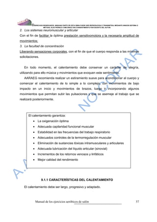 ©DERECHOS RESERVADOS: NINGUNA PARTE DE ESTA OBRA PUEDE SER REPRODUCIDA O TRANSMITIDA, MEDIANTE NINGÙN SISTEMA O
                     MÈTODO, ELECTRÒNICO O MECÀNICO SIN CONSENTIMIENTO POR ESCRITO DEL AUTOR.

2. Los sistemas neuromuscular y articular
Con el fin de facilitar la óptima prestación sensitivomotora y la necesaria amplitud de
movimientos;
3. La facultad de concentración
Liberando sensaciones corporales, con el fin de que el cuerpo responda a las mínimas
solicitaciones.


   En todo momento, el calentamiento debe conservar un carácter de alegría,
utilizando para ello música y movimientos que evoquen este sentimiento.
   AARAEG recomienda realizar un estiramiento suave para acondicionar al cuerpo y
comenzar el calentamiento de lo simple a lo complejo, con movimientos de bajo
impacto en un inicio y movimientos de brazos, luego ir incorporando algunos
movimientos que permitan subir las pulsaciones y que se asemeje al trabajo que se
realizará posteriormente.




      El calentamiento garantiza:
          •     La oxigenación óptima
          •     Adecuada capilaridad funcional muscular
          •     Estabilidad en las frecuencias del trabajo respiratorio
          •     Adecuados controles de la termorregulación muscular
          •     Eliminación de sustancias tóxicas intramusculares y articulares
          •     Adecuada lubricación del líquido articular (sinovial)
          •     Incrementos de los retornos venosos y linfáticos
          •     Mejor calidad del rendimiento




                  9.1.1 CARACTERÍSTICAS DEL CALENTAMIENTO

   El calentamiento debe ser largo, progresivo y adaptado.



              Manual de los ejercicios aeróbicos de salón                                                            57
 