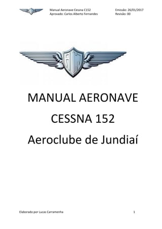 Manual Aeronave Cessna C152 Emissão: 26/01/2017
Aprovado: Carlos Alberto Fernandes Revisão: 00
Elaborado por Lucas Carramenha 1
MANUAL AERONAVE
CESSNA 152
Aeroclube de Jundiaí
 