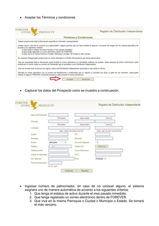  Aceptar los Términos y condiciones
 Capturar los datos del Prospecto como se muestra a continuación.
 Ingresar número de patrocinador, en caso de no conocer alguno, el sistema
asignara uno de manera automática de acuerdo a los siguientes criterios:
1. Que tenga el estatus de activo durante el mes pasado inmediato.
2. Que tenga registrado un correo electrónico dentro de FOREVER.
3. Que viva en la misma Parroquia o Ciudad o Municipio o Estado. Se tomará
el más cercano.
 