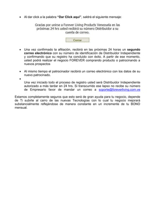  Al dar click a la palabra “Dar Click aquí”, saldrá el siguiente mensaje:
 Una vez confirmado la afiliación, recibirá en las próximas 24 horas un segundo
correo electrónico con su número de identificación de Distribuidor Independiente
y confirmando que su registro ha concluido con éxito. A partir de ese momento,
usted podrá realizar el negocio FOREVER comprando producto o patrocinando a
nuevos prospectos
 Al mismo tiempo el patrocinador recibirá un correo electrónico con los datos de su
nuevo patrocinado.

Una vez iniciado todo el proceso de registro usted será Distribuidor Independiente
autorizado a más tardar en 24 hrs. Si transcurrido ese lapso no recibe su número
de Empresario favor de mandar un correo a soporte@foreverliving.com.ve
Estamos completamente seguros que esto será de gran ayuda para tu negocio, depende
de Ti subirte al carro de las nuevas Tecnologías con lo cual tu negocio mejorará
substancialmente reflejándose de manera constante en un incremente de tu BONO
mensual.
 