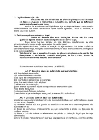 2. Legítima Defesa (art.25)
O Estado não tem condições de oferecer proteção aos cidadãos
em todos os lugares e momentos, e naturalmente, permite que se defendam
quando não houver outro meio.
Assim, de acordo com o Código Penal age em legitima defesa quem usando
moderadamente dos meios necessários repele injusta agressão, atual ou iminente, a
direito seu ou de outrem.
3. Estrito cumprimento do dever legal
Todos os deveres têm suas limitações. Assim, não há crime
quando o agente atua em estrito cumprimento do dever legal.
Esse dever há que constar em leis, decretos, regulamentos ou atos
administrativos fundados em lei e que sejam de caráter geral.
Exercício regular do direito Consiste na atuação do agente dentro dos limites conferidos
pelo ordenamento legal. O sujeito não comete crime por estar exercitando uma prerrogativa
a ele conferida pela lei.
Vale lembrar, que o exercício irregular ou abusivo da atuação do agente faz
desaparecer a excludente, podendo configurar, se for o caso, abuso de
autoridade conforme descrito anteriormente.
Sobre abuso de autoridade descreve a Lei 4898/65:
Art. 3º. Constitui abuso de autoridade qualquer atentado:
a) à liberdade de locomoção;
b) à inviolabilidade do domicílio;
c) ao sigilo da correspondência;
d) à liberdade de consciência e de crença;
e) ao livre exercício do culto religioso;
f) à liberdade de associação;
g) aos direitos e garantias legais assegurados ao exercício do voto;
h) ao direito de reunião;
i) à incolumidade física do indivíduo;
j) aos direitos e garantias legais assegurados ao exercício profissional.
Art. 4º Constitui também abuso de autoridade:
a) ordenar ou executar medida privativa da liberdade individual, sem as formalidades legais
ou com abuso de poder;
b) submeter pessoa sob sua guarda ou custódia a vexame ou a constrangimento não
autorizado em lei;
c) deixar de comunicar, imediatamente, ao juiz competente a prisão ou detenção de
qualquer pessoa;
d) deixar o Juiz de ordenar o relaxamento de prisão ou detenção ilegal que lhe seja
comunicada;
e) levar à prisão e nela deter quem quer que se proponha a prestar fiança, permitida em lei;
 