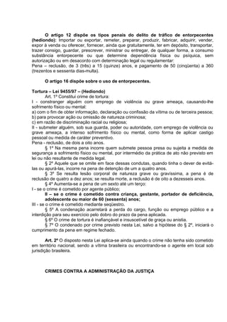 O artigo 12 dispõe os tipos penais do delito de tráfico de entorpecentes
(hediondo): Importar ou exportar, remeter, preparar, produzir, fabricar, adquirir, vender,
expor à venda ou oferecer, fornecer, ainda que gratuitamente, ter em depósito, transportar,
trazer consigo, guardar, prescrever, ministrar ou entregar, de qualquer forma, a consumo
substância entorpecente ou que determine dependência física ou psíquica, sem
autorização ou em desacordo com determinação legal ou regulamentar:
Pena – reclusão, de 3 (três) a 15 (quinze) anos, e pagamento de 50 (cinqüenta) a 360
(trezentos e sessenta dias-multa).
O artigo 16 dispõe sobre o uso de entorpecentes.
Tortura – Lei 9455/97 – (Hediondo)
Art. 1º Constitui crime de tortura:
I - constranger alguém com emprego de violência ou grave ameaça, causando-lhe
sofrimento físico ou mental:
a) com o fim de obter informação, declaração ou confissão da vítima ou de terceira pessoa;
b) para provocar ação ou omissão de natureza criminosa;
c) em razão de discriminação racial ou religiosa;
II - submeter alguém, sob sua guarda, poder ou autoridade, com emprego de violência ou
grave ameaça, a intenso sofrimento físico ou mental, como forma de aplicar castigo
pessoal ou medida de caráter preventivo.
Pena - reclusão, de dois a oito anos.
§ 1º Na mesma pena incorre quem submete pessoa presa ou sujeita a medida de
segurança a sofrimento físico ou mental, por intermédio da prática de ato não previsto em
lei ou não resultante de medida legal.
§ 2º Aquele que se omite em face dessas condutas, quando tinha o dever de evitá-
las ou apurá-las, incorre na pena de detenção de um a quatro anos.
§ 3º Se resulta lesão corporal de natureza grave ou gravíssima, a pena é de
reclusão de quatro a dez anos; se resulta morte, a reclusão é de oito a dezesseis anos.
§ 4º Aumenta-se a pena de um sexto até um terço:
I - se o crime é cometido por agente público;
II – se o crime é cometido contra criança, gestante, portador de deficiência,
adolescente ou maior de 60 (sessenta) anos;
III - se o crime é cometido mediante seqüestro.
§ 5º A condenação acarretará a perda do cargo, função ou emprego público e a
interdição para seu exercício pelo dobro do prazo da pena aplicada.
§ 6º O crime de tortura é inafiançável e insuscetível de graça ou anistia.
§ 7º O condenado por crime previsto nesta Lei, salvo a hipótese do § 2º, iniciará o
cumprimento da pena em regime fechado.
Art. 2º O disposto nesta Lei aplica-se ainda quando o crime não tenha sido cometido
em território nacional, sendo a vítima brasileira ou encontrando-se o agente em local sob
jurisdição brasileira.
CRIMES CONTRA A ADMINISTRAÇÃO DA JUSTIÇA
 
