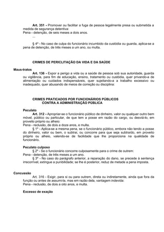 Art. 351 - Promover ou facilitar a fuga de pessoa legalmente presa ou submetida a
medida de segurança detentiva:
Pena - detenção, de seis meses a dois anos.
...
§ 4º - No caso de culpa do funcionário incumbido da custódia ou guarda, aplica-se a
pena de detenção, de três meses a um ano, ou multa.
CRIMES DE PERICLITAÇÃO DA VIDA E DA SAÚDE
Maus-tratos
Art. 136 - Expor a perigo a vida ou a saúde de pessoa sob sua autoridade, guarda
ou vigilância, para fim de educação, ensino, tratamento ou custódia, quer privando-a de
alimentação ou cuidados indispensáveis, quer sujeitando-a a trabalho excessivo ou
inadequado, quer abusando de meios de correção ou disciplina:
CRIMES PRATICADOS POR FUNCIONÁRIOS PÚBLICOS
CONTRA A ADMINISTRAÇÃO PÚBLICA
Peculato
Art. 312 - Apropriar-se o funcionário público de dinheiro, valor ou qualquer outro bem
móvel, público ou particular, de que tem a posse em razão do cargo, ou desviá-lo, em
proveito próprio ou alheio:
Pena - reclusão, de dois a doze anos, e multa.
§ 1º - Aplica-se a mesma pena, se o funcionário público, embora não tendo a posse
do dinheiro, valor ou bem, o subtrai, ou concorre para que seja subtraído, em proveito
próprio ou alheio, valendo-se de facilidade que lhe proporciona na qualidade de
funcionário.
Peculato culposo
§ 2º - Se o funcionário concorre culposamente para o crime de outrem:
Pena - detenção, de três meses a um ano.
§ 3º - No caso do parágrafo anterior, a reparação do dano, se precede à sentença
irrecorrível, extingue a punibilidade; se lhe é posterior, reduz de metade a pena imposta.
Concussão
Art. 316 - Exigir, para si ou para outrem, direta ou indiretamente, ainda que fora da
função ou antes de assumi-la, mas em razão dela, vantagem indevida:
Pena - reclusão, de dois a oito anos, e multa.
Excesso de exação
 