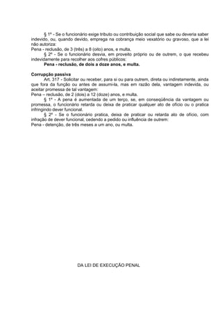 § 1º - Se o funcionário exige tributo ou contribuição social que sabe ou deveria saber
indevido, ou, quando devido, emprega na cobrança meio vexatório ou gravoso, que a lei
não autoriza:
Pena - reclusão, de 3 (três) a 8 (oito) anos, e multa.
§ 2º - Se o funcionário desvia, em proveito próprio ou de outrem, o que recebeu
indevidamente para recolher aos cofres públicos:
Pena - reclusão, de dois a doze anos, e multa.
Corrupção passiva
Art. 317 - Solicitar ou receber, para si ou para outrem, direta ou indiretamente, ainda
que fora da função ou antes de assumi-la, mas em razão dela, vantagem indevida, ou
aceitar promessa de tal vantagem:
Pena – reclusão, de 2 (dois) a 12 (doze) anos, e multa.
§ 1º - A pena é aumentada de um terço, se, em conseqüência da vantagem ou
promessa, o funcionário retarda ou deixa de praticar qualquer ato de ofício ou o pratica
infringindo dever funcional.
§ 2º - Se o funcionário pratica, deixa de praticar ou retarda ato de ofício, com
infração de dever funcional, cedendo a pedido ou influência de outrem:
Pena - detenção, de três meses a um ano, ou multa.
DA LEI DE EXECUÇÃO PENAL
 