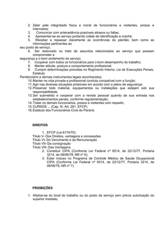 2. Zelar pela integridade física e moral de funcionários e visitantes, presos e
internados;
3. Comunicar com antecedência possíveis atrasos ou faltas;
4. Apresentar-se ao serviço portando colete de identificação e crachá;
5. Receber e repassar claramente as ocorrências do plantão; bem como as
informações pertinentes ao
seu posto de serviço;
6. Ser reservado no trato de assuntos relacionados ao serviço que possam
comprometer a
segurança e o bom andamento do serviço;
7. Cooperar com todos os funcionários para o bom desempenho do trabalho;
8. Manter atitude, postura e comportamento profissional;
9. Cumprir determinações previstas no Regimento Interno, Lei de Execuções Penais,
Estatuto
Penitenciário e demais instrumentos legais reconhecidos;
10.Manter na vida privada e profissional conduta compatível com a função;
11.Agir nas diversas situações prisionais em acordo com o plano de segurança;
12.Preservar todo material, equipamentos ou instalações que estejam sob sua
responsabilidade;
13.Ser submetido e cooperar com a revista pessoal quando de sua entrada nos
estabelecimentos penais, conforme regulamentação;
14.Tratar os demais funcionários, presos e visitantes com respeito;
15.CURSOS ... (Cap. III, Art. 281, EFCP)
16.Estatuto dos Funcionários Civis do Paraná.
DIREITOS
1. EFCP (Lei 6174/70):
Título V- Dos Direitos, vantagens e concessões
Título VI- Do Vencimento e da Remuneração
Título VII- Da consignação
Título VIII- Das Vantagens
2. Constituir CIPA (Conforme Lei Federal nº 6514, de 22/12/77, Portaria
3214, de 08/06/78, NR nº 5);
3. Estar incluso no Programa de Controle Médico de Saúde Ocupacional
CIPA (Conforme Lei Federal nº 6514, de 22/12/77, Portaria 3214, de
08/06/78, NR nº 7).
PROIBIÇÕES
1. Afastar-se do local de trabalho ou do posto de serviço sem prévia autorização do
superior imediato,
 