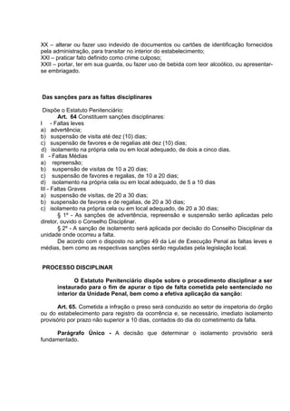 XX – alterar ou fazer uso indevido de documentos ou cartões de identificação fornecidos
pela administração, para transitar no interior do estabelecimento;
XXI – praticar fato definido como crime culposo;
XXII – portar, ter em sua guarda, ou fazer uso de bebida com teor alcoólico, ou apresentar-
se embriagado.
Das sanções para as faltas disciplinares
Dispõe o Estatuto Penitenciário:
Art. 64 Constituem sanções disciplinares:
I - Faltas leves
a) advertência;
b) suspensão de visita até dez (10) dias;
c) suspensão de favores e de regalias até dez (10) dias;
d) isolamento na própria cela ou em local adequado, de dois a cinco dias.
II - Faltas Médias
a) repreensão;
b) suspensão de visitas de 10 a 20 dias;
c) suspensão de favores e regalias, de 10 a 20 dias;
d) isolamento na própria cela ou em local adequado, de 5 a 10 dias
III - Faltas Graves
a) suspensão de visitas, de 20 a 30 dias;
b) suspensão de favores e de regalias, de 20 a 30 dias;
c) isolamento na própria cela ou em local adequado, de 20 a 30 dias;
§ 1º - As sanções de advertência, repreensão e suspensão serão aplicadas pelo
diretor, ouvido o Conselho Disciplinar.
§ 2º - A sanção de isolamento será aplicada por decisão do Conselho Disciplinar da
unidade onde ocorreu a falta.
De acordo com o disposto no artigo 49 da Lei de Execução Penal as faltas leves e
médias, bem como as respectivas sanções serão reguladas pela legislação local.
PROCESSO DISCIPLINAR
O Estatuto Penitenciário dispõe sobre o procedimento disciplinar a ser
instaurado para o fim de apurar o tipo de falta cometida pelo sentenciado no
interior da Unidade Penal, bem como a efetiva aplicação da sanção:
Art. 65. Cometida a infração o preso será conduzido ao setor de inspetoria do órgão
ou do estabelecimento para registro da ocorrência e, se necessário, imediato isolamento
provisório por prazo não superior a 10 dias, contados do dia do cometimento da falta.
Parágrafo Único - A decisão que determinar o isolamento provisório será
fundamentado.
 