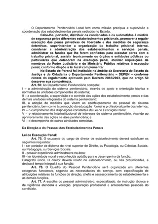 O Departamento Penitenciário Local tem como missão precípua a supervisão e
coordenação dos estabelecimentos penais sediados no Estado.
Cabe-lhe, portanto, distribuir os condenados e os submetidos à medida
de segurança pelos diferentes estabelecimentos prisionais, promover a regular
execução das penas privativas de liberdade e das medidas de segurança
detentivas, superintender a organização do trabalho prisional interno,
coordenar a administração dos estabelecimentos e serviços penais,
administrar os fundos que lhe forem confiados para executar obras com o
trabalho prisional, assistir tecnicamente os órgãos e entidades públicas ou
particulares que colaboram na execução penal, atender requisições de
membros do Poder Judiciário e do Ministério Público relativas à execução
penal, conforme dispõe a lei local complementar.
No Estado do Paraná foi instituído no âmbito da Secretaria de Estado da
Justiça e da Cidadania o Departamento Penitenciário – DEPEN – conforme
consta do regulamento aprovado pelo Decreto 2085/2003, que no artigo 50
descreve sua competência.
Art. 50: Ao Departamento Penitenciário compete:
I – a administração do sistema penitenciário, através do apoio e orientação técnica e
normativa às unidades componentes do sistema;
II – a coordenação, a supervisão e o controle das ações dos estabelecimento penais e das
demais unidades integrantes do sistema penitenciário;
III- a adoção de medidas que visem ao aperfeiçoamento do pessoal do sistema
penitenciário, bem como à promoção da educação formal e profissionalizante dos internos;
IV – o cumprimento das disposições constantes da Lei de Execução Penal;
V – o relacionamento interinstitucional de interesse do sistema penitenciário, visando ao
aprimoramento das ações na área penitenciária; e
VI – o desempenho de outras atividades correlatas.
Da Direção e do Pessoal dos Estabelecimentos Penais
Lei de Execução Penal:
Art. 75. O ocupante do cargo de diretor de estabelecimento deverá satisfazer os
seguintes requisitos:
I - ser portador de diploma de nível superior de Direito, ou Psicologia, ou Ciências Sociais,
ou Pedagogia, ou Serviços Sociais;
II - possuir experiência administrativa na área;
III - ter idoneidade moral e reconhecida aptidão para o desempenho da função.
Parágrafo único. O diretor deverá residir no estabelecimento, ou nas proximidades, e
dedicará tempo integral à sua função.
Art. 76. O Quadro do Pessoal Penitenciário será organizado em diferentes
categorias funcionais, segundo as necessidades do serviço, com especificação de
atribuições relativas às funções de direção, chefia e assessoramento do estabelecimento e
às demais funções.
Art. 77. A escolha do pessoal administrativo, especializado, de instrução técnica e
de vigilância atenderá a vocação, preparação profissional e antecedentes pessoais do
candidato.
 
