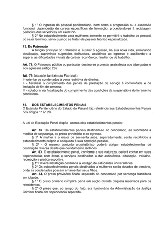 § 1° O ingresso do pessoal penitenciário, bem como a progressão ou a ascensão
funcional dependerão de cursos específicos de formação, procedendo-se à reciclagem
periódica dos servidores em exercício.
§ 2º No estabelecimento para mulheres somente se permitirá o trabalho de pessoal
do sexo feminino, salvo quando se tratar de pessoal técnico especializado.
13. Do Patronato
A função principal do Patronato é auxiliar o egresso, na sua nova vida, eliminando
obstáculos, suprimindo sugestões delituosas, assistindo ao egresso e auxiliando-o a
superar as dificuldades iniciais de caráter econômico, familiar ou de trabalho.
Art. 78. O Patronato público ou particular destina-se a prestar assistência aos albergados e
aos egressos (artigo 26).
Art. 79. Incumbe também ao Patronato:
I - orientar os condenados à pena restritiva de direitos;
II - fiscalizar o cumprimento das penas de prestação de serviço à comunidade e de
limitação de fim de semana;
III - colaborar na fiscalização do cumprimento das condições da suspensão e do livramento
condicional.
15. DOS ESTABELECIMENTOS PENAIS
O Estatuto Penitenciário do Estado do Paraná faz referência aos Estabelecimentos Penais
nos artigos 1º ao 29.
A Lei de Execução Penal dispõe acerca dos estabelecimentos penais:
Art. 82. Os estabelecimentos penais destinam-se ao condenado, ao submetido à
medida de segurança, ao preso provisório e ao egresso.
§ 1° A mulher e o maior de sessenta anos, separadamente, serão recolhidos a
estabelecimento próprio e adequado à sua condição pessoal.
§ 2º - O mesmo conjunto arquitetônico poderá abrigar estabelecimentos de
destinação diversa desde que devidamente isolados.
Art. 83. O estabelecimento penal, conforme a sua natureza, deverá contar em suas
dependências com áreas e serviços destinados a dar assistência, educação, trabalho,
recreação e prática esportiva.
§ 1º Haverá instalação destinada a estágio de estudantes universitários.
§ 2º Os estabelecimentos penais destinados a mulheres serão dotados de berçário,
onde as condenadas possam amamentar seus filhos.
Art. 84. O preso provisório ficará separado do condenado por sentença transitada
em julgado.
§ 1° O preso primário cumprirá pena em seção distinta daquela reservada para os
reincidentes.
§ 2° O preso que, ao tempo do fato, era funcionário da Administração da Justiça
Criminal ficará em dependência separada.
 