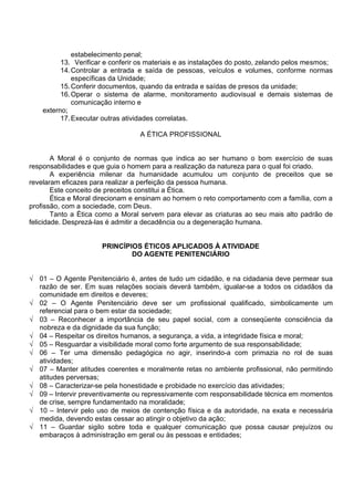estabelecimento penal;
13. Verificar e conferir os materiais e as instalações do posto, zelando pelos mesmos;
14.Controlar a entrada e saída de pessoas, veículos e volumes, conforme normas
específicas da Unidade;
15.Conferir documentos, quando da entrada e saídas de presos da unidade;
16.Operar o sistema de alarme, monitoramento audiovisual e demais sistemas de
comunicação interno e
externo;
17.Executar outras atividades correlatas.
A ÉTICA PROFISSIONAL
A Moral é o conjunto de normas que indica ao ser humano o bom exercício de suas
responsabilidades e que guia o homem para a realização da natureza para o qual foi criado.
A experiência milenar da humanidade acumulou um conjunto de preceitos que se
revelaram eficazes para realizar a perfeição da pessoa humana.
Este conceito de preceitos constitui a Ética.
Ética e Moral direcionam e ensinam ao homem o reto comportamento com a família, com a
profissão, com a sociedade, com Deus.
Tanto a Ética como a Moral servem para elevar as criaturas ao seu mais alto padrão de
felicidade. Desprezá-las é admitir a decadência ou a degeneração humana.
PRINCÍPIOS ÉTICOS APLICADOS À ATIVIDADE
DO AGENTE PENITENCIÁRIO
√ 01 – O Agente Penitenciário é, antes de tudo um cidadão, e na cidadania deve permear sua
razão de ser. Em suas relações sociais deverá também, igualar-se a todos os cidadãos da
comunidade em direitos e deveres;
√ 02 – O Agente Penitenciário deve ser um profissional qualificado, simbolicamente um
referencial para o bem estar da sociedade;
√ 03 – Reconhecer a importância de seu papel social, com a conseqüente consciência da
nobreza e da dignidade da sua função;
√ 04 – Respeitar os direitos humanos, a segurança, a vida, a integridade física e moral;
√ 05 – Resguardar a visibilidade moral como forte argumento de sua responsabilidade;
√ 06 – Ter uma dimensão pedagógica no agir, inserindo-a com primazia no rol de suas
atividades;
√ 07 – Manter atitudes coerentes e moralmente retas no ambiente profissional, não permitindo
atitudes perversas;
√ 08 – Caracterizar-se pela honestidade e probidade no exercício das atividades;
√ 09 – Intervir preventivamente ou repressivamente com responsabilidade técnica em momentos
de crise, sempre fundamentado na moralidade;
√ 10 – Intervir pelo uso de meios de contenção física e da autoridade, na exata e necessária
medida, devendo estas cessar ao atingir o objetivo da ação;
√ 11 – Guardar sigilo sobre toda e qualquer comunicação que possa causar prejuízos ou
embaraços à administração em geral ou às pessoas e entidades;
 