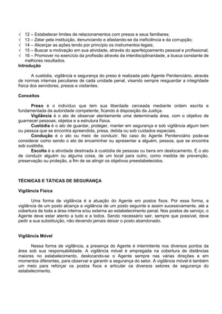 √ 12 – Estabelecer limites de relacionamentos com presos e seus familiares;
√ 13 – Zelar pela instituição, denunciando e afastando-se da ineficiência e da corrupção;
√ 14 – Alicerçar as ações tendo por princípio os instrumentos legais;
√ 15 – Buscar a motivação em sua atividade, através do aperfeiçoamento pessoal e profissional;
√ 16 – Promover no exercício da profissão através da interdisciplinaridade, a busca constante de
melhores resultados.
Introdução
A custódia, vigilância e segurança do preso é realizada pelo Agente Penitenciário, através
de normas internas peculiares de cada unidade penal, visando sempre resguardar a integridade
física dos servidores, presos e visitantes.
Conceitos
Preso é o indivíduo que tem sua liberdade cerceada mediante ordem escrita e
fundamentada da autoridade competente, ficando à disposição da Justiça.
Vigilância é o ato de observar atentamente uma determinada área, com o objetivo de
guarnecer pessoas, objetos e a estrutura física.
Custódia é o ato de guardar, proteger, manter em segurança e sob vigilância algum bem
ou pessoa que se encontra apreendida, presa, detida ou sob cuidados especiais.
Condução é o ato ou meio de conduzir. No caso do Agente Penitenciário pode-se
considerar como sendo o ato de encaminhar ou apresentar a alguém, pessoa, que se encontra
sob custódia.
Escolta é a atividade destinada à custódia de pessoas ou bens em deslocamento. É o ato
de conduzir alguém ou alguma coisa, de um local para outro, como medida de prevenção,
preservação ou proteção, a fim de se atingir os objetivos preestabelecidos.
TÉCNICAS E TÁTICAS DE SEGURANÇA
Vigilância Física
Uma forma de vigilância é a atuação do Agente em postos fixos. Por essa forma, a
vigilância de um posto alcança a vigilância de um posto seguinte e assim sucessivamente, até a
cobertura de toda a área interna e/ou externa ao estabelecimento penal. Nos postos de serviço, o
Agente deve estar atento a tudo e a todos. Sendo necessário sair, sempre que possível, deve
pedir a sua substituição, não devendo jamais deixar o posto abandonado.
Vigilância Móvel
Nessa forma de vigilância, a presença do Agente é intermitente nos diversos pontos da
área sob sua responsabilidade. A vigilância móvel é empregada na cobertura de distâncias
maiores no estabelecimento, deslocando-se o Agente sempre nas várias direções e em
momentos diferentes, para observar e garantir a segurança do setor. A vigilância móvel é também
um meio para reforçar os postos fixos e articular os diversos setores de segurança do
estabelecimento.
 