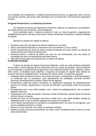 com facilidade nas emergências. O Agente deve lembrar-se de que, na segurança, ele é o elo de
uma grande corrente, que só tem valor articulado com os demais elos. Um elo sozinho representa
0 (zero).
O Agente Penitenciário e os Sistemas de Alarme
Os sistemas de alarme são dispositivos mecânicos, elétricos ou eletrônicos, que detectam,
por sinais sonoros e/ou luminosos, uma emergência.
Como sentinela oculta, o sistema de alarme é mais um meio de garantir a segurança do
estabelecimento penal. Aos seus sinais devem sempre responder à presença e atuação imediatas
do Agente.
Deveres do Agente em relação ao alarme:
• Conhecer qual o tipo de sistema de alarme instalado em seu setor;
• Saber onde estão localizados os mecanismos de acionamento e como usá-los;
• Acudir prontamente aos sinais de alarme quando de plantão em posto central, ou quando de
serviço próximo aos sinais de alarme local;
• Somente acionar o sistema de alarme em caso de real necessidade, pois são sérias as
conseqüências para os responsáveis pelo falso alarme;
• Zelar pela conservação dos mecanismos do sistema de alarme.
PLANO DE ATUAÇÃO
O plano de atuação do Agente deverá ser idealizado, tendo em vista detalhes conhecidos
de seu setor e outros aspectos que se relacionem com seu campo de atuação, inclusive fazendo
uso de materiais e equipamentos de segurança como radiocomunicador, luvas, algemas, tonfas,
entre outros. Conhecidos esses detalhes, o esquema de atuação do Agente deve atender às
normas internas do estabelecimento, considerando, dentre outros, os seguintes aspectos:
• Avaliação diária da estrutura física e de recursos humanos, considerando o perfil dos presos e
as mudanças que se processam, para planejamento de estratégias prevendo também
eventuais remanejamentos do efetivo disponível de Agentes;
• Cumprimento cabal das ordens constantes no regulamento específico do estabelecimento
penal e em normas, regulamentos e manuais de instrução, que deverão conter seus deveres
gerais;
• Entrosamento com o seu chefe imediato, com o diretor do estabelecimento, com os demais
Agentes e técnicos;
• Colaboração com o líder da equipe e exercício correto da liderança, quando estiver exercendo
chefia do grupo ou equipe;
• Escolha do meio de comunicação mais fácil e rápido com o seu chefe imediato, direção do
estabelecimento e com os demais Agentes para casos de emergência;
• Como alertar discretamente os servidores do estabelecimento, em caso de emergência, sem
que os suspeitos percebam os sinais;
• Quando e como transmitir uma ordem ou instrução recebida;
• Estudo do posto onde deva permanecer, de modo a cobrir visualmente toda a área ou a maior
parte possível dela;
 