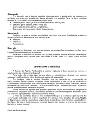 Observação
É o ato pelo qual o Agente examina minuciosamente e atentamente as pessoas e o
ambiente que o cercam, através da máxima utilização dos sentidos. Para se fazer uma boa
observação é necessário passar pelas seguintes fases:
• Observação da forma geral do volume (pessoas ou edificações);
• Estrutura geral, aspecto, estilo, cores, etc;
• Exame das diferentes partes componentes;
• Exame dos pormenores no interior dessas partes.
Memorização
Conjunto de ações e reações voluntárias e metódicas que tem a finalidade de auxiliar na
lembrança de fatos. Recursos de uma memorização:
• Atenção;
• Interesse;
• Necessidade.
Descrição
Consiste em descrever, com toda veracidade, as observações pessoais de um fato ou as
impressões relatadas por outras pessoas.
Para fazer a descrição de pessoas não se deve esquecer de características (detalhes) de
que as distinguem de as demais, além das iniciais SCCIAP: Sexo, cor, cabelo, idade, altura e
peso.
OCORRÊNCIAS E REGISTROS
A função do Agente Penitenciário é exercer vigilância e fazer cumprir as normas e
regulamentos do estabelecimento penal.
Para tanto, ele precisa estar sempre atento e principalmente observar com cuidado
quaisquer modificações na rotina de vida dos presos sob sua guarda.
Em qualquer caso é sempre desejável que no momento da comprovação do
comportamento faltoso estejam presentes outras testemunhas e que todos as evidências e
indícios sejam demonstrados e recolhidos para o envio ao setor responsável (Inspetoria, Divisão
de Segurança e Disciplina, Comissão Técnica de Classificação, Conselho Disciplinar, etc) e/ou à
polícia, onde servirão de elementos de prova.
Em se tratando de alguma falta, poderá o preso ser alojado em isolamento disciplinar ou
permanecerá no próprio cubículo, aguardando decisão do Conselho Disciplinar, devendo o preso
ser notificado e procedendo a comunicação formal do fato.
O relato da ocorrência deve ser feito imediatamente após a constatação pelo Agente. Na
comunicação elaborada pelo setor de inspetoria deve constar nome completo do preso, filiação,
nº do prontuário, galeria e cubículo de origem, local da ocorrência, data, horário e o relato objetivo
dos fatos. Se houver testemunhas as mesmas deverão ser citadas, e o termo de apreensão
lavrado, se o caso requerer.
Fluxo de Ocorrências
 