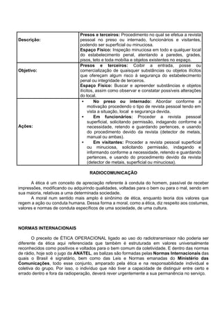 Descrição:
Presos e terceiros: Procedimento no qual se efetua a revista
pessoal no preso ou internado, funcionários e visitantes,
podendo ser superficial ou minuciosa.
Espaço Físico: Inspeção minuciosa em todo e qualquer local
do estabelecimento penal, atentando a paredes, grades,
pisos, teto e toda mobília e objetos existentes no espaço.
Objetivo:
Presos e terceiros: Coibir a entrada, posse ou
comercialização de quaisquer substâncias ou objetos ilícitos
que ofereçam algum risco à segurança do estabelecimento
penal ou integridade de terceiros.
Espaço Físico: Buscar e apreender substâncias e objetos
ilícitos, assim como observar e constatar possíveis alterações
do local.
Ações:
• No preso ou internado: Abordar conforme a
motivação procedendo o tipo de revista pessoal tendo em
vista a situação, local e segurança devida.
• Em funcionários: Proceder a revista pessoal
superficial, solicitando permissão, indagando conforme a
necessidade, retendo e guardando pertences, e usando
do procedimento devido da revista (detector de metais,
manual ou ambas).
• Em visitantes: Proceder a revista pessoal superficial
ou minuciosa, solicitando permissão, indagando e
informando conforme a necessidade, retendo e guardando
pertences, e usando do procedimento devido da revista
(detector de metais, superficial ou minuciosa).
RADIOCOMUNICAÇÃO
A ética é um conceito de apreciação referente à conduta do homem, passível de receber
impressões, modificando ou adquirindo qualidades, voltadas para o bem ou para o mal, sendo em
sua maioria, relativas a uma determinada sociedade.
A moral num sentido mais amplo é sinônimo de ética, enquanto teoria dos valores que
regem a ação ou conduta humana. Dessa forma a moral, como a ética, diz respeito aos costumes,
valores e normas de conduta específicos de uma sociedade, de uma cultura.
NORMAS INTERNACIONAIS
O preceito de ÉTICA OPERACIONAL ligado ao uso do radiotransmissor não poderia ser
diferente da ética aqui referenciada que também é estruturada em valores universalmente
reconhecidos como positivos e voltados para o bem comum da coletividade. E dentro das normas
de rádio, hoje sob o jugo da ANATEL, as balizas são formadas pelas Normas Internacionais das
quais o Brasil é signatário, bem como das Leis e Normas emanadas do Ministério das
Comunicações, todo esse conjunto, amparado pela ética e na responsabilidade individual e
coletiva do grupo. Por isso, o indivíduo que não tiver a capacidade de distinguir entre certo e
errado dentro e fora da radioperação, deverá rever urgentemente a sua permanência no serviço.
 