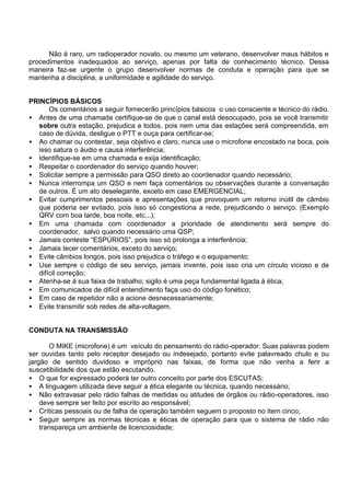 Não é raro, um radioperador novato, ou mesmo um veterano, desenvolver maus hábitos e
procedimentos inadequados ao serviço, apenas por falta de conhecimento técnico. Dessa
maneira faz-se urgente o grupo desenvolver normas de conduta e operação para que se
mantenha a disciplina, a uniformidade e agilidade do serviço.
PRINCÍPIOS BÁSICOS
Os comentários a seguir fornecerão princípios básicos o uso consciente e técnico do rádio.
• Antes de uma chamada certifique-se de que o canal está desocupado, pois se você transmitir
sobre outra estação, prejudica a todos, pois nem uma das estações será compreendida, em
caso de dúvida, desligue o PTT e ouça para certificar-se;
• Ao chamar ou contestar, seja objetivo e claro, nunca use o microfone encostado na boca, pois
isso satura o áudio e causa interferência;
• Identifique-se em uma chamada e exija identificação;
• Respeitar o coordenador do serviço quando houver;
• Solicitar sempre a permissão para QSO direto ao coordenador quando necessário;
• Nunca interrompa um QSO e nem faça comentários ou observações durante a conversação
de outros. É um ato deselegante, exceto em caso EMERGENCIAL;
• Evitar cumprimentos pessoais e apresentações que provoquem um retorno inútil de câmbio
que poderia ser evitado, pois isso só congestiona a rede, prejudicando o serviço. (Exemplo
QRV com boa tarde, boa noite, etc...);
• Em uma chamada com coordenador a prioridade de atendimento será sempre do
coordenador, salvo quando necessário uma QSP;
• Jamais conteste “ESPÚRIOS”, pois isso só prolonga a interferência;
• Jamais tecer comentários, exceto do serviço;
• Evite câmbios longos, pois isso prejudica o tráfego e o equipamento;
• Use sempre o código de seu serviço, jamais invente, pois isso cria um círculo vicioso e de
difícil correção;
• Atenha-se à sua faixa de trabalho; sigilo é uma peça fundamental ligada à ética;
• Em comunicados de difícil entendimento faça uso do código fonético;
• Em caso de repetidor não a acione desnecessariamente;
• Evite transmitir sob redes de alta-voltagem.
CONDUTA NA TRANSMISSÃO
O MIKE (microfone) é um veículo do pensamento do rádio-operador. Suas palavras podem
ser ouvidas tanto pelo receptor desejado ou indesejado, portanto evite palavreado chulo e ou
jargão de sentido duvidoso e impróprio nas faixas, de forma que não venha a ferir a
suscetibilidade dos que estão escutando.
• O que for expressado poderá ter outro conceito por parte dos ESCUTAS;
• A linguagem utilizada deve seguir a ética elegante ou técnica, quando necessário;
• Não extravasar pelo rádio falhas de medidas ou atitudes de órgãos ou rádio-operadores, isso
deve sempre ser feito por escrito ao responsável;
• Críticas pessoais ou de falha de operação também seguem o proposto no item cinco;
• Seguir sempre as normas técnicas e éticas de operação para que o sistema de rádio não
transpareça um ambiente de licenciosidade;
 