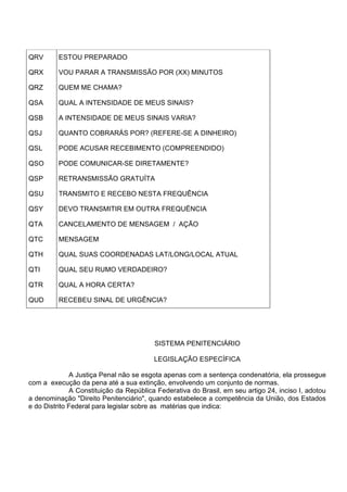 QRV ESTOU PREPARADO
QRX VOU PARAR A TRANSMISSÃO POR (XX) MINUTOS
QRZ QUEM ME CHAMA?
QSA QUAL A INTENSIDADE DE MEUS SINAIS?
QSB A INTENSIDADE DE MEUS SINAIS VARIA?
QSJ QUANTO COBRARÁS POR? (REFERE-SE A DINHEIRO)
QSL PODE ACUSAR RECEBIMENTO (COMPREENDIDO)
QSO PODE COMUNICAR-SE DIRETAMENTE?
QSP RETRANSMISSÃO GRATUÍTA
QSU TRANSMITO E RECEBO NESTA FREQUÊNCIA
QSY DEVO TRANSMITIR EM OUTRA FREQUËNCIA
QTA CANCELAMENTO DE MENSAGEM / AÇÃO
QTC MENSAGEM
QTH QUAL SUAS COORDENADAS LAT/LONG/LOCAL ATUAL
QTI QUAL SEU RUMO VERDADEIRO?
QTR QUAL A HORA CERTA?
QUD RECEBEU SINAL DE URGÊNCIA?
SISTEMA PENITENCIÁRIO
LEGISLAÇÃO ESPECÍFICA
A Justiça Penal não se esgota apenas com a sentença condenatória, ela prossegue
com a execução da pena até a sua extinção, envolvendo um conjunto de normas.
A Constituição da República Federativa do Brasil, em seu artigo 24, inciso I, adotou
a denominação "Direito Penitenciário", quando estabelece a competência da União, dos Estados
e do Distrito Federal para legislar sobre as matérias que indica:
 