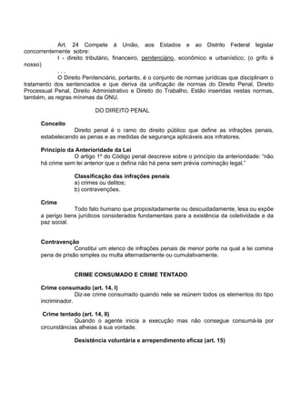 Art. 24 Compete à União, aos Estados e ao Distrito Federal legislar
concorrentemente sobre:
I - direito tributário, financeiro, penitenciário, econômico e urbanístico; (o grifo é
nosso)
. . .
O Direito Penitenciário, portanto, é o conjunto de normas jurídicas que disciplinam o
tratamento dos sentenciados e que deriva da unificação de normas do Direito Penal, Direito
Processual Penal, Direito Administrativo e Direito do Trabalho. Estão inseridas nestas normas,
também, as regras mínimas da ONU.
DO DIREITO PENAL
Conceito
Direito penal é o ramo do direito público que define as infrações penais,
estabelecendo as penas e as medidas de segurança aplicáveis aos infratores.
Princípio da Anterioridade da Lei
O artigo 1º do Código penal descreve sobre o princípio da anterioridade: “não
há crime sem lei anterior que o defina não há pena sem prévia cominação legal.”
Classificação das infrações penais
a) crimes ou delitos;
b) contravenções.
Crime
Todo fato humano que propositadamente ou descuidadamente, lesa ou expõe
a perigo bens jurídicos considerados fundamentais para a existência da coletividade e da
paz social.
Contravenção
Constitui um elenco de infrações penais de menor porte na qual a lei comina
pena de prisão simples ou multa alternadamente ou cumulativamente.
CRIME CONSUMADO E CRIME TENTADO
Crime consumado (art. 14, I)
Diz-se crime consumado quando nele se reúnem todos os elementos do tipo
incriminador.
Crime tentado (art. 14, II)
Quando o agente inicia a execução mas não consegue consumá-la por
circunstâncias alheias à sua vontade.
Desistência voluntária e arrependimento eficaz (art. 15)
 