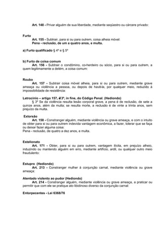 Art. 148 - Privar alguém de sua liberdade, mediante seqüestro ou cárcere privado:
Furto
Art. 155 - Subtrair, para si ou para outrem, coisa alheia móvel:
Pena - reclusão, de um a quatro anos, e multa.
a) Furto qualificado § 4º e § 5º
b) Furto de coisa comum
Art. 156 - Subtrair o condômino, co-herdeiro ou sócio, para si ou para outrem, a
quem legitimamente a detém, a coisa comum:
Roubo
Art. 157 - Subtrair coisa móvel alheia, para si ou para outrem, mediante grave
ameaça ou violência a pessoa, ou depois de havê-la, por qualquer meio, reduzido à
impossibilidade de resistência:
Latrocínio – artigo 157, δ 3º, in fine, do Código Penal. (Hediondo)
§ 3º Se da violência resulta lesão corporal grave, a pena é de reclusão, de sete a
quinze anos, além da multa; se resulta morte, a reclusão é de vinte a trinta anos, sem
prejuízo da multa.
Extorsão
Art. 158 - Constranger alguém, mediante violência ou grave ameaça, e com o intuito
de obter para si ou para outrem indevida vantagem econômica, a fazer, tolerar que se faça
ou deixar fazer alguma coisa:
Pena - reclusão, de quatro a dez anos, e multa.
Estelionato
Art. 171 - Obter, para si ou para outrem, vantagem ilícita, em prejuízo alheio,
induzindo ou mantendo alguém em erro, mediante artifício, ardil, ou qualquer outro meio
fraudulento:
Estupro (Hediondo)
Art. 213 - Constranger mulher à conjunção carnal, mediante violência ou grave
ameaça:
Atentado violento ao pudor (Hediondo)
Art. 214 - Constranger alguém, mediante violência ou grave ameaça, a praticar ou
permitir que com ele se pratique ato libidinoso diverso da conjunção carnal:
Entorpecentes - Lei 6368/76
 