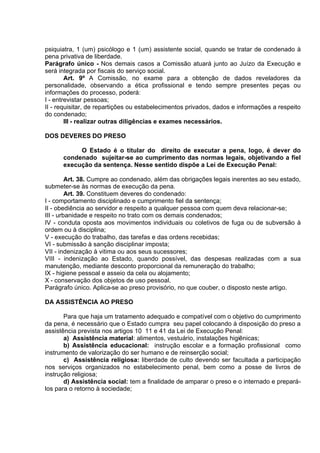 psiquiatra, 1 (um) psicólogo e 1 (um) assistente social, quando se tratar de condenado à
pena privativa de liberdade.
Parágrafo único - Nos demais casos a Comissão atuará junto ao Juízo da Execução e
será integrada por fiscais do serviço social.
Art. 9º A Comissão, no exame para a obtenção de dados reveladores da
personalidade, observando a ética profissional e tendo sempre presentes peças ou
informações do processo, poderá:
I - entrevistar pessoas;
II - requisitar, de repartições ou estabelecimentos privados, dados e informações a respeito
do condenado;
III - realizar outras diligências e exames necessários.
DOS DEVERES DO PRESO
O Estado é o titular do direito de executar a pena, logo, é dever do
condenado sujeitar-se ao cumprimento das normas legais, objetivando a fiel
execução da sentença. Nesse sentido dispõe a Lei de Execução Penal:
Art. 38. Cumpre ao condenado, além das obrigações legais inerentes ao seu estado,
submeter-se às normas de execução da pena.
Art. 39. Constituem deveres do condenado:
I - comportamento disciplinado e cumprimento fiel da sentença;
II - obediência ao servidor e respeito a qualquer pessoa com quem deva relacionar-se;
III - urbanidade e respeito no trato com os demais condenados;
IV - conduta oposta aos movimentos individuais ou coletivos de fuga ou de subversão à
ordem ou à disciplina;
V - execução do trabalho, das tarefas e das ordens recebidas;
VI - submissão à sanção disciplinar imposta;
VII - indenização à vitima ou aos seus sucessores;
VIII - indenização ao Estado, quando possível, das despesas realizadas com a sua
manutenção, mediante desconto proporcional da remuneração do trabalho;
IX - higiene pessoal e asseio da cela ou alojamento;
X - conservação dos objetos de uso pessoal.
Parágrafo único. Aplica-se ao preso provisório, no que couber, o disposto neste artigo.
DA ASSISTÊNCIA AO PRESO
Para que haja um tratamento adequado e compatível com o objetivo do cumprimento
da pena, é necessário que o Estado cumpra seu papel colocando à disposição do preso a
assistência prevista nos artigos 10 11 e 41 da Lei de Execução Penal:
a) Assistência material: alimentos, vestuário, instalações higiênicas;
b) Assistência educacional: instrução escolar e a formação profissional como
instrumento de valorização do ser humano e de reinserção social;
c) Assistência religiosa: liberdade de culto devendo ser facultada a participação
nos serviços organizados no estabelecimento penal, bem como a posse de livros de
instrução religiosa;
d) Assistência social: tem a finalidade de amparar o preso e o internado e prepará-
los para o retorno à sociedade;
 