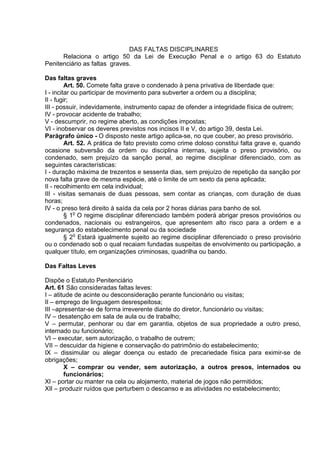 DAS FALTAS DISCIPLINARES
Relaciona o artigo 50 da Lei de Execução Penal e o artigo 63 do Estatuto
Penitenciário as faltas graves.
Das faltas graves
Art. 50. Comete falta grave o condenado à pena privativa de liberdade que:
I - incitar ou participar de movimento para subverter a ordem ou a disciplina;
II - fugir;
III - possuir, indevidamente, instrumento capaz de ofender a integridade física de outrem;
IV - provocar acidente de trabalho;
V - descumprir, no regime aberto, as condições impostas;
VI - inobservar os deveres previstos nos incisos II e V, do artigo 39, desta Lei.
Parágrafo único - O disposto neste artigo aplica-se, no que couber, ao preso provisório.
Art. 52. A prática de fato previsto como crime doloso constitui falta grave e, quando
ocasione subversão da ordem ou disciplina internas, sujeita o preso provisório, ou
condenado, sem prejuízo da sanção penal, ao regime disciplinar diferenciado, com as
seguintes características:
I - duração máxima de trezentos e sessenta dias, sem prejuízo de repetição da sanção por
nova falta grave de mesma espécie, até o limite de um sexto da pena aplicada;
II - recolhimento em cela individual;
III - visitas semanais de duas pessoas, sem contar as crianças, com duração de duas
horas;
IV - o preso terá direito à saída da cela por 2 horas diárias para banho de sol.
§ 1o
O regime disciplinar diferenciado também poderá abrigar presos provisórios ou
condenados, nacionais ou estrangeiros, que apresentem alto risco para a ordem e a
segurança do estabelecimento penal ou da sociedade
§ 2o
Estará igualmente sujeito ao regime disciplinar diferenciado o preso provisório
ou o condenado sob o qual recaiam fundadas suspeitas de envolvimento ou participação, a
qualquer título, em organizações criminosas, quadrilha ou bando.
Das Faltas Leves
Dispõe o Estatuto Penitenciário
Art. 61 São consideradas faltas leves:
I – atitude de acinte ou desconsideração perante funcionário ou visitas;
II – emprego de linguagem desrespeitosa;
III –apresentar-se de forma irreverente diante do diretor, funcionário ou visitas;
IV – desatenção em sala de aula ou de trabalho;
V – permutar, penhorar ou dar em garantia, objetos de sua propriedade a outro preso,
internado ou funcionário;
VI – executar, sem autorização, o trabalho de outrem;
VII – descuidar da higiene e conservação do patrimônio do estabelecimento;
IX – dissimular ou alegar doença ou estado de precariedade física para eximir-se de
obrigações;
X – comprar ou vender, sem autorização, a outros presos, internados ou
funcionários;
XI – portar ou manter na cela ou alojamento, material de jogos não permitidos;
XII – produzir ruídos que perturbem o descanso e as atividades no estabelecimento;
 