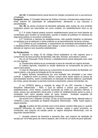 Art. 85. O estabelecimento penal deverá ter lotação compatível com a sua estrutura
e finalidade.
Parágrafo único. O Conselho Nacional de Política Criminal e Penitenciária determinará o
limite máximo de capacidade do estabelecimento, atendendo a sua natureza e
peculiaridades.
Art. 86. As penas privativas de liberdade aplicadas pela Justiça de uma Unidade
Federativa podem ser executadas em outra unidade, em estabelecimento local ou da
União.
§ 1o
A União Federal poderá construir estabelecimento penal em local distante da
condenação para recolher os condenados, quando a medida se justifique no interesse da
segurança pública ou do próprio condenado.
§ 2° Conforme a natureza do estabelecimento, nele poderão trabalhar os liberados
ou egressos que se dediquem a obras públicas ou ao aproveitamento de terras ociosas.
§ 3o
Caberá ao juiz competente, a requerimento da autoridade administrativa definir
o estabelecimento prisional adequado para abrigar o preso provisório ou condenado, em
atenção ao regime e aos requisitos estabelecidos.
Da Penitenciária
O disposto no artigo 33 do Código Penal estabelece os três regimes para o
cumprimento da pena privativa de liberdade. São eles: fechado, semi-aberto e aberto.
Na Lei de Execução Penal firma-se o estabelecimento penal adequado para cada
um dos regimes:
a) Penitenciária destina-se ao condenado à pena de reclusão em regime fechado.
b) Colônia Agrícola, Industrial ou similar destina-se ao cumprimento da pena em
regime semi-aberto.
c) Casa do Albergado destina-se ao cumprimento de pena privativa de liberdade, em
regime aberto, e da pena de limitação de fim de semana.
O regime fechado caracteriza-se por uma limitação das atividades e por maior
controle e vigilância sobre os presos. Devem cumprir pena nesse regime os presos de
periculosidade extrema, assim considerados na valoração de fatores objetivos: quantidade
de crimes, penas elevadas no período inicial de cumprimento, presos reincidentes, etc.
A Lei 10792/03 alterou a redação do artigo 87 da LEP, inserindo o Regime
Disciplinar Diferenciado – RDD, o qual se destina a presos que pratiquem, no
estabelecimento, crime doloso, ocasione subversão da ordem ou disciplina internas, e
ainda, presos que apresentem riscos para a ordem do estabelecimento penal ou para a
sociedade, bem como aqueles sobre os quais recaiam fundadas suspeitas de
envolvimento ou participação em organizações criminosas.
De acordo com o disposto no artigo 52 da Lei de Execução Penal, alterado pela Lei
10792/03 o preso submetido ao Regime Disciplinar Diferenciado – RDD, ficará sujeito a
regras próprias :
Art. 52. A prática de fato previsto como crime doloso constitui falta grave e, quando
ocasione subversão da ordem ou disciplina internas, sujeita o preso provisório, ou
condenado, sem prejuízo da sanção penal, ao regime disciplinar diferenciado, com as
seguintes características:
I - duração máxima de trezentos e sessenta dias, sem prejuízo de repetição da
sanção por nova falta grave de mesma espécie, até o limite de um sexto da pena aplicada;
 