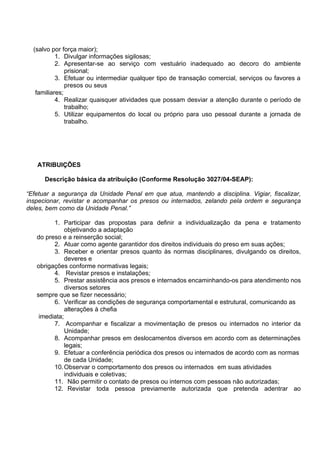 (salvo por força maior);
1. Divulgar informações sigilosas;
2. Apresentar-se ao serviço com vestuário inadequado ao decoro do ambiente
prisional;
3. Efetuar ou intermediar qualquer tipo de transação comercial, serviços ou favores a
presos ou seus
familiares;
4. Realizar quaisquer atividades que possam desviar a atenção durante o período de
trabalho;
5. Utilizar equipamentos do local ou próprio para uso pessoal durante a jornada de
trabalho.
ATRIBUIÇÕES
Descrição básica da atribuição (Conforme Resolução 3027/04-SEAP):
“Efetuar a segurança da Unidade Penal em que atua, mantendo a disciplina. Vigiar, fiscalizar,
inspecionar, revistar e acompanhar os presos ou internados, zelando pela ordem e segurança
deles, bem como da Unidade Penal.”
1. Participar das propostas para definir a individualização da pena e tratamento
objetivando a adaptação
do preso e a reinserção social;
2. Atuar como agente garantidor dos direitos individuais do preso em suas ações;
3. Receber e orientar presos quanto às normas disciplinares, divulgando os direitos,
deveres e
obrigações conforme normativas legais;
4. Revistar presos e instalações;
5. Prestar assistência aos presos e internados encaminhando-os para atendimento nos
diversos setores
sempre que se fizer necessário;
6. Verificar as condições de segurança comportamental e estrutural, comunicando as
alterações à chefia
imediata;
7. Acompanhar e fiscalizar a movimentação de presos ou internados no interior da
Unidade;
8. Acompanhar presos em deslocamentos diversos em acordo com as determinações
legais;
9. Efetuar a conferência periódica dos presos ou internados de acordo com as normas
de cada Unidade;
10.Observar o comportamento dos presos ou internados em suas atividades
individuais e coletivas;
11. Não permitir o contato de presos ou internos com pessoas não autorizadas;
12. Revistar toda pessoa previamente autorizada que pretenda adentrar ao
 