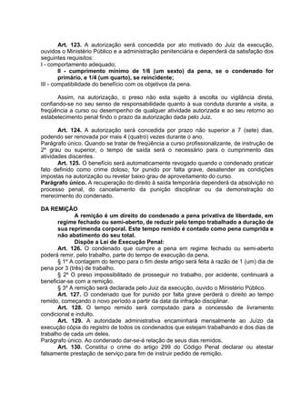Art. 123. A autorização será concedida por ato motivado do Juiz da execução,
ouvidos o Ministério Público e a administração penitenciária e dependerá da satisfação dos
seguintes requisitos:
I - comportamento adequado;
II - cumprimento mínimo de 1/6 (um sexto) da pena, se o condenado for
primário, e 1/4 (um quarto), se reincidente;
III - compatibilidade do benefício com os objetivos da pena.
Assim, na autorização, o preso não esta sujeito à escolta ou vigilância direta,
confiando-se no seu senso de responsabilidade quanto à sua conduta durante a visita, a
freqüência a curso ou desempenho de qualquer atividade autorizada e ao seu retorno ao
estabelecimento penal findo o prazo da autorização dada pelo Juiz.
Art. 124. A autorização será concedida por prazo não superior a 7 (sete) dias,
podendo ser renovada por mais 4 (quatro) vezes durante o ano.
Parágrafo único. Quando se tratar de freqüência a curso profissionalizante, de instrução de
2º grau ou superior, o tempo de saída será o necessário para o cumprimento das
atividades discentes.
Art. 125. O benefício será automaticamente revogado quando o condenado praticar
fato definido como crime doloso, for punido por falta grave, desatender as condições
impostas na autorização ou revelar baixo grau de aproveitamento do curso.
Parágrafo único. A recuperação do direito à saída temporária dependerá da absolvição no
processo penal, do cancelamento da punição disciplinar ou da demonstração do
merecimento do condenado.
DA REMIÇÃO
A remição é um direito do condenado a pena privativa de liberdade, em
regime fechado ou semi-aberto, de reduzir pelo tempo trabalhado a duração de
sua reprimenda corporal. Este tempo remido é contado como pena cumprida e
não abatimento do seu total.
Dispõe a Lei de Execução Penal:
Art. 126. O condenado que cumpre a pena em regime fechado ou semi-aberto
poderá remir, pelo trabalho, parte do tempo de execução da pena.
§ 1º A contagem do tempo para o fim deste artigo será feita à razão de 1 (um) dia de
pena por 3 (três) de trabalho.
§ 2º O preso impossibilitado de prosseguir no trabalho, por acidente, continuará a
beneficiar-se com a remição.
§ 3º A remição será declarada pelo Juiz da execução, ouvido o Ministério Público.
Art. 127. O condenado que for punido por falta grave perderá o direito ao tempo
remido, começando o novo período a partir da data da infração disciplinar.
Art. 128. O tempo remido será computado para a concessão de livramento
condicional e indulto.
Art. 129. A autoridade administrativa encaminhará mensalmente ao Juízo da
execução cópia do registro de todos os condenados que estejam trabalhando e dos dias de
trabalho de cada um deles.
Parágrafo único. Ao condenado dar-se-á relação de seus dias remidos.
Art. 130. Constitui o crime do artigo 299 do Código Penal declarar ou atestar
falsamente prestação de serviço para fim de instruir pedido de remição.
 