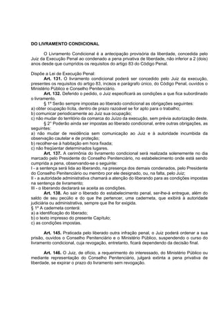 DO LIVRAMENTO CONDICIONAL
O Livramento Condicional é a antecipação provisória da liberdade, concedida pelo
Juiz da Execução Penal ao condenado a pena privativa de liberdade, não inferior a 2 (dois)
anos desde que cumpridos os requisitos do artigo 83 do Código Penal.
Dispõe a Lei de Execução Penal:
Art. 131. O livramento condicional poderá ser concedido pelo Juiz da execução,
presentes os requisitos do artigo 83, incisos e parágrafo único, do Código Penal, ouvidos o
Ministério Público e Conselho Penitenciário.
Art. 132. Deferido o pedido, o Juiz especificará as condições a que fica subordinado
o livramento.
§ 1º Serão sempre impostas ao liberado condicional as obrigações seguintes:
a) obter ocupação lícita, dentro de prazo razoável se for apto para o trabalho;
b) comunicar periodicamente ao Juiz sua ocupação;
c) não mudar do território da comarca do Juízo da execução, sem prévia autorização deste.
§ 2° Poderão ainda ser impostas ao liberado condicional, entre outras obrigações, as
seguintes:
a) não mudar de residência sem comunicação ao Juiz e à autoridade incumbida da
observação cautelar e de proteção;
b) recolher-se à habitação em hora fixada;
c) não freqüentar determinados lugares.
Art. 137. A cerimônia do livramento condicional será realizada solenemente no dia
marcado pelo Presidente do Conselho Penitenciário, no estabelecimento onde está sendo
cumprida a pena, observando-se o seguinte:
I - a sentença será lida ao liberando, na presença dos demais condenados, pelo Presidente
do Conselho Penitenciário ou membro por ele designado, ou, na falta, pelo Juiz;
II - a autoridade administrativa chamará a atenção do liberando para as condições impostas
na sentença de livramento;
III - o liberando declarará se aceita as condições.
Art. 138. Ao sair o liberado do estabelecimento penal, ser-lhe-á entregue, além do
saldo de seu pecúlio e do que lhe pertencer, uma caderneta, que exibirá à autoridade
judiciária ou administrativa, sempre que lhe for exigida.
§ 1º A caderneta conterá:
a) a identificação do liberado;
b) o texto impresso do presente Capítulo;
c) as condições impostas.
Art. 145. Praticada pelo liberado outra infração penal, o Juiz poderá ordenar a sua
prisão, ouvidos o Conselho Penitenciário e o Ministério Público, suspendendo o curso do
livramento condicional, cuja revogação, entretanto, ficará dependendo da decisão final.
Art. 146. O Juiz, de ofício, a requerimento do interessado, do Ministério Público ou
mediante representação do Conselho Penitenciário, julgará extinta a pena privativa de
liberdade, se expirar o prazo do livramento sem revogação.
 