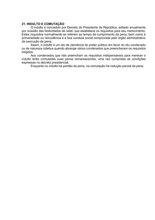 21. INDULTO E COMUTAÇÃO
O indulto é concedido por Decreto do Presidente da República, editado anualmente
por ocasião das festividades de natal, que estabelece os requisitos para seu merecimento.
Estes requisitos normalmente se referem ao tempo de cumprimento da pena, bem como à
primariedade ou reincidência e à boa conduta social comprovada pelo órgão administrativo
da execução da pena.
Assim, o indulto é um ato de clemência do poder público em favor do réu condenado
ou de natureza coletiva quando abrange vários condenados que preencheram os requisitos
exigidos.
Aos condenados que não preencham os requisitos indispensáveis para merecer o
indulto terão comutadas suas penas remanescentes, uma vez cumpridas as condições
expressas no decreto presidencial.
Enquanto no indulto há perdão da pena, na comutação há redução parcial da pena.
 