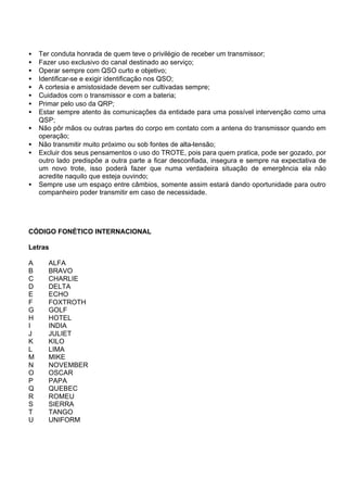 • Ter conduta honrada de quem teve o privilégio de receber um transmissor;
• Fazer uso exclusivo do canal destinado ao serviço;
• Operar sempre com QSO curto e objetivo;
• Identificar-se e exigir identificação nos QSO;
• A cortesia e amistosidade devem ser cultivadas sempre;
• Cuidados com o transmissor e com a bateria;
• Primar pelo uso da QRP;
• Estar sempre atento às comunicações da entidade para uma possível intervenção como uma
QSP;
• Não pôr mãos ou outras partes do corpo em contato com a antena do transmissor quando em
operação;
• Não transmitir muito próximo ou sob fontes de alta-tensão;
• Excluir dos seus pensamentos o uso do TROTE, pois para quem pratica, pode ser gozado, por
outro lado predispõe a outra parte a ficar desconfiada, insegura e sempre na expectativa de
um novo trote, isso poderá fazer que numa verdadeira situação de emergência ela não
acredite naquilo que esteja ouvindo;
• Sempre use um espaço entre câmbios, somente assim estará dando oportunidade para outro
companheiro poder transmitir em caso de necessidade.
CÓDIGO FONÉTICO INTERNACIONAL
Letras
A ALFA
B BRAVO
C CHARLIE
D DELTA
E ECHO
F FOXTROTH
G GOLF
H HOTEL
I INDIA
J JULIET
K KILO
L LIMA
M MIKE
N NOVEMBER
O OSCAR
P PAPA
Q QUEBEC
R ROMEU
S SIERRA
T TANGO
U UNIFORM
 