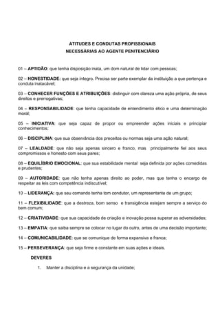 ATITUDES E CONDUTAS PROFISSIONAIS
NECESSÁRIAS AO AGENTE PENITENCIÁRIO
01 – APTIDÃO: que tenha disposição inata, um dom natural de lidar com pessoas;
02 – HONESTIDADE: que seja íntegro. Precisa ser parte exemplar da instituição a que pertença e
conduta inatacável;
03 – CONHECER FUNÇÕES E ATRIBUIÇÕES: distinguir com clareza uma ação própria, de seus
direitos e prerrogativas;
04 – RESPONSABILIDADE: que tenha capacidade de entendimento ético e uma determinação
moral;
05 – INICIATIVA: que seja capaz de propor ou empreender ações iniciais e principiar
conhecimentos;
06 – DISCIPLINA: que sua observância dos preceitos ou normas seja uma ação natural;
07 – LEALDADE: que não seja apenas sincero e franco, mas principalmente fiel aos seus
compromissos e honesto com seus pares;
08 – EQUILÍBRIO EMOCIONAL: que sua estabilidade mental seja definida por ações comedidas
e prudentes;
09 – AUTORIDADE: que não tenha apenas direito ao poder, mas que tenha o encargo de
respeitar as leis com competência indiscutível;
10 – LIDERANÇA: que seu comando tenha tom condutor, um representante de um grupo;
11 – FLEXIBILIDADE: que a destreza, bom senso e transigência estejam sempre a serviço do
bem comum;
12 – CRIATIVIDADE: que sua capacidade de criação e inovação possa superar as adversidades;
13 – EMPATIA: que saiba sempre se colocar no lugar do outro, antes de uma decisão importante;
14 – COMUNICABILIDADE: que se comunique de forma expansiva e franca;
15 – PERSEVERANÇA: que seja firme e constante em suas ações e ideais.
DEVERES
1. Manter a disciplina e a segurança da unidade;
 