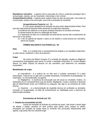 Desistência voluntária - o agente inicia a execução do crime e, podendo prosseguir até a
consumação, resolve, por ato voluntário, interromper o iter criminis
Arrependimento eficaz - o agente após realizar todos os atos de execução, mas antes da
consumação, pratica uma nova ação, que evita a produção do resultado.
Arrependimento Posterior (art. 16)
É uma causa obrigatória de redução de pena entre determinados limites. Para
que isso seja possível deverão estar presentes os seguintes requisitos:
a) ausência de violência ou de grave ameaça à pessoa na conduta criminosa;
b) ressarcimento do dano ou restituição da coisa;
c) a reparação do dano ou a restituição da coisa devem ocorrer até o recebimento da
denúncia ou da queixa;
d) o ato do agente de reparar o dano ou de restituir a coisa precisa ser voluntário,
isento de coação.
CRIMES DOLOSOS E CULPOSOS (art. 18)
Dolo
Dolo é a vontade livre e conscientemente dirigida a um resultado antijurídico,
ou pelo menos, aceitando o risco de produzi-lo.
Culpa
No ensino de Nelson Hungria: É a omissão de atenção, cautela ou diligência
normalmente empregadas para prever ou evitar o resultado antijurídico. E, conclui Basileu
Garcia “no delito culposo há sempre um ato voluntário, que determina um resultado
involuntário”.
Modalidades de culpa:
a) Imprudência - é a prática de um fato sem o cuidado necessário. É a ação
descuidada. Trata-se de um agir sem a cautela necessária. Consistente na precipitação, na
insensatez ou inconsideração, do agente.
b) Negligência - é ausência de precaução que dá causa ao resultado. Implica, na
abstenção de um comportamento que era devido. Negligente é quem, podendo e devendo
agir de determinado modo, por indolência ou preguiça, não age ou se comporta de modo
diverso.
c) Imperícia - é a demonstração de inaptidão técnica em profissão ou atividade.
Consiste na incapacidade, na falta de conhecimento ou habilitação para o exercício de
determinada atividade.
Excludentes de ilicitude (art. 23)
1. Estado de necessidade (art.24)
Causa de exclusão de ilicitude da conduta de quem, não tendo o dever legal
de afastar o perigo, sacrifica um bem jurídico para salvar outro, próprio ou alheio,
ameaçado por situação de perigo atual ou iminente não provocado dolosamente pelo
agente, cuja perda não era razoável exigir.
 