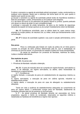 f) cobrar o carcereiro ou agente de autoridade policial carceragem, custas, emolumentos ou
qualquer outra despesa, desde que a cobrança não tenha apoio em lei, quer quanto à
espécie quer quanto ao seu valor;
g) recusar o carcereiro ou agente de autoridade policial recibo de importância recebida a
título de carceragem, custas, emolumentos ou de qualquer outra despesa;
h) o ato lesivo da honra ou do patrimônio de pessoa natural ou jurídica, quando praticado
com abuso ou desvio de poder ou sem competência legal;
i) prolongar a execução de prisão temporária, de pena ou de medida de segurança,
deixando de expedir em tempo oportuno ou de cumprir imediatamente ordem de liberdade.
Art. 5º Considera-se autoridade, para os efeitos desta lei, quem exerce cargo,
emprego ou função pública, de natureza civil, ou militar, ainda que transitoriamente e sem
remuneração.
Art. 6º O abuso de autoridade sujeitará o seu autor à sanção administrativa, civil e
penal.
Das penas
Pena é a retribuição pelo Estado em razão da prática de um ilícito penal e
consiste na privação de bens jurídicos determinada pela lei, que à readaptação do
criminoso ao convívio social e à prevenção em relação à prática de novas transgressões.
As penas se classificam em privativas de liberdade, restritivas de direito,
multas e medidas alternativas.
Das espécies de pena
Art. 32 - As penas são:
I - Privativas de liberdade: reclusão e detenção;
Art. 33 - A pena de reclusão deve ser cumprida em regime fechado, semi-aberto ou
aberto. A de detenção, em regime semi-aberto, ou aberto, salvo necessidade de
transferência a regime fechado.
§ 1º - Considera-se:
a) regime fechado, a execução da pena em estabelecimento de segurança máxima ou
média;
b) regime semi-aberto, a execução da pena em colônia agrícola, industrial ou
estabelecimento similar;
c) regime aberto, a execução da pena em casa de albergado ou estabelecimento
adequado.
Tendo em vista a ausência de estabelecimentos adequados ao cumprimento da
pena em regime aberto, o sentenciado cumpre pena em liberdade, obedecendo às
condições impostas pelo juiz da sentença ou da Execução.
§ 2º - As penas privativas de liberdade deverão ser executadas em forma
progressiva, segundo o mérito do condenado, observados os seguintes critérios e
ressalvadas as hipóteses de transferência a regime mais rigoroso:
 