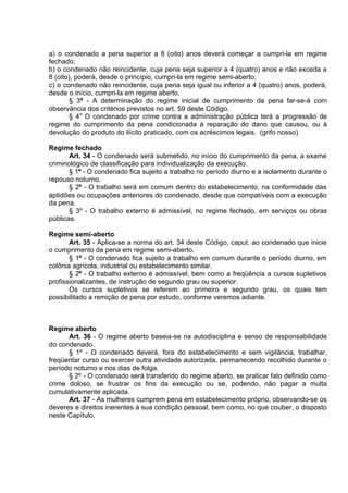 a) o condenado a pena superior a 8 (oito) anos deverá começar a cumpri-la em regime
fechado;
b) o condenado não reincidente, cuja pena seja superior a 4 (quatro) anos e não exceda a
8 (oito), poderá, desde o princípio, cumpri-la em regime semi-aberto;
c) o condenado não reincidente, cuja pena seja igual ou inferior a 4 (quatro) anos, poderá,
desde o início, cumpri-la em regime aberto.
§ 3º - A determinação do regime inicial de cumprimento da pena far-se-á com
observância dos critérios previstos no art. 59 deste Código.
§ 4o
O condenado por crime contra a administração pública terá a progressão de
regime do cumprimento da pena condicionada à reparação do dano que causou, ou à
devolução do produto do ilícito praticado, com os acréscimos legais. (grifo nosso)
Regime fechado
Art. 34 - O condenado será submetido, no início do cumprimento da pena, a exame
criminológico de classificação para individualização da execução.
§ 1º - O condenado fica sujeito a trabalho no período diurno e a isolamento durante o
repouso noturno.
§ 2º - O trabalho será em comum dentro do estabelecimento, na conformidade das
aptidões ou ocupações anteriores do condenado, desde que compatíveis com a execução
da pena.
§ 3º - O trabalho externo é admissível, no regime fechado, em serviços ou obras
públicas.
Regime semi-aberto
Art. 35 - Aplica-se a norma do art. 34 deste Código, caput, ao condenado que inicie
o cumprimento da pena em regime semi-aberto.
§ 1º - O condenado fica sujeito a trabalho em comum durante o período diurno, em
colônia agrícola, industrial ou estabelecimento similar.
§ 2º - O trabalho externo é admissível, bem como a freqüência a cursos supletivos
profissionalizantes, de instrução de segundo grau ou superior.
Os cursos supletivos se referem ao primeiro e segundo grau, os quais tem
possibilitado a remição de pena por estudo, conforme veremos adiante.
Regime aberto
Art. 36 - O regime aberto baseia-se na autodisciplina e senso de responsabilidade
do condenado.
§ 1º - O condenado deverá, fora do estabelecimento e sem vigilância, trabalhar,
freqüentar curso ou exercer outra atividade autorizada, permanecendo recolhido durante o
período noturno e nos dias de folga.
§ 2º - O condenado será transferido do regime aberto, se praticar fato definido como
crime doloso, se frustrar os fins da execução ou se, podendo, não pagar a multa
cumulativamente aplicada.
Art. 37 - As mulheres cumprem pena em estabelecimento próprio, observando-se os
deveres e direitos inerentes à sua condição pessoal, bem como, no que couber, o disposto
neste Capítulo.
 