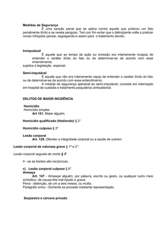 Medidas de Segurança
É uma sanção penal que se aplica contra aquele que praticou um fato
penalmente ilícito e se revela perigoso. Tem por fim evitar que o delinqüente volte a praticar
novas infrações penais, segregando-o assim para o tratamento devido.
Inimputável
É aquele que ao tempo da ação ou omissão era inteiramente incapaz de
entender o caráter ilícito do fato ou de determinar-se de acordo com esse
entendimento.
sujeitos à legislação especial.
Semi-imputável
É aquele que não era inteiramente capaz de entender o caráter ilícito do fato
ou de determinar-se de acordo com esse entendimento.
A medida de segurança aplicável ao semi-imputável, consiste em internação
em hospital de custódia e tratamento psiquiátrico ambulatorial.
DELITOS DE MAIOR INCIDÊNCIA
Homicídio
Homicídio simples
Art 121. Matar alguém.
Homicídio qualificado (Hediondo) § 2°
Homicídio culposo § 3º
Lesão corporal
Art. 129. Ofender a integridade corporal ou a saúde de outrem:
Lesão corporal de natureza grave § 1º e 2°
Lesão corporal seguida de morte § 3°
II - se as lesões são recíprocas.
c) Lesão corporal culposa § 6°
Ameaça
Art. 147 - Ameaçar alguém, por palavra, escrito ou gesto, ou qualquer outro meio
simbólico, de causar-lhe mal injusto e grave:
Pena - detenção, de um a seis meses, ou multa.
Parágrafo único - Somente se procede mediante representação.
Seqüestro e cárcere privado
 