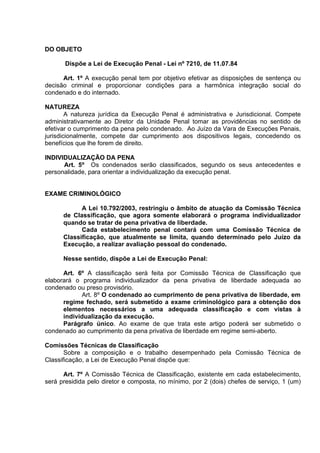 DO OBJETO
Dispõe a Lei de Execução Penal - Lei nº 7210, de 11.07.84
Art. 1º A execução penal tem por objetivo efetivar as disposições de sentença ou
decisão criminal e proporcionar condições para a harmônica integração social do
condenado e do internado.
NATUREZA
A natureza jurídica da Execução Penal é administrativa e Jurisdicional. Compete
administrativamente ao Diretor da Unidade Penal tomar as providências no sentido de
efetivar o cumprimento da pena pelo condenado. Ao Juízo da Vara de Execuções Penais,
jurisdicionalmente, compete dar cumprimento aos dispositivos legais, concedendo os
benefícios que lhe forem de direito.
INDIVIDUALIZAÇÃO DA PENA
Art. 5º Os condenados serão classificados, segundo os seus antecedentes e
personalidade, para orientar a individualização da execução penal.
EXAME CRIMINOLÓGICO
A Lei 10.792/2003, restringiu o âmbito de atuação da Comissão Técnica
de Classificação, que agora somente elaborará o programa individualizador
quando se tratar de pena privativa de liberdade.
Cada estabelecimento penal contará com uma Comissão Técnica de
Classificação, que atualmente se limita, quando determinado pelo Juízo da
Execução, a realizar avaliação pessoal do condenado.
Nesse sentido, dispõe a Lei de Execução Penal:
Art. 6º A classificação será feita por Comissão Técnica de Classificação que
elaborará o programa individualizador da pena privativa de liberdade adequada ao
condenado ou preso provisório.
Art. 8º O condenado ao cumprimento de pena privativa de liberdade, em
regime fechado, será submetido a exame criminológico para a obtenção dos
elementos necessários a uma adequada classificação e com vistas à
individualização da execução.
Parágrafo único. Ao exame de que trata este artigo poderá ser submetido o
condenado ao cumprimento da pena privativa de liberdade em regime semi-aberto.
Comissões Técnicas de Classificação
Sobre a composição e o trabalho desempenhado pela Comissão Técnica de
Classificação, a Lei de Execução Penal dispõe que:
Art. 7º A Comissão Técnica de Classificação, existente em cada estabelecimento,
será presidida pelo diretor e composta, no mínimo, por 2 (dois) chefes de serviço, 1 (um)
 