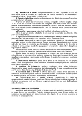 e) Assistência à saúde: independentemente de ser segurado ou não da
previdência social o Estado tem obrigação de prestar assistência compreendendo
atendimento médico, farmacêutico e odontológico.
f) Assistência jurídica: destina-se àqueles que não dispõe de recursos financeiros
para constituir um advogado;
O preso tem direito de comunicar-se com seu advogado, conforme dispõe o artigo
7º, III, da Lei n.º 8.906/94: “São direitos do advogado: comunicar-se com seus clientes,
pessoal e reservadamente, mesmo sem procuração, quando estes se acharem presos,
detidos ou recolhidos em estabelecimentos civis ou militares, ainda que considerados
incomunicáveis”;
g) Trabalho e sua remuneração: terá finalidade educativa e produtiva.
Além de ser um direito, o trabalho é um dever do condenado, constituindo falta
grave sua inobservância.
À legislação local cabe determinar os parâmetros para a fixação da remuneração do
preso e poderá ser efetuada por hora trabalhada ou por tarefa executada.
h) Visitas: concede-se ao preso o direito de visita do cônjuge, da companheira, de
parentes e amigos em dias determinados. Deve a segurança do estabelecimento, porém,
submeter as visitas e o material que transportam a revista rigorosa, a fim de evitar a
entrada de armas, drogas ou objetos que possam comprometer a boa ordem, disciplina e
segurança do presídio.
Quanto à visita íntima, no nosso sistema é considerada como recompensa e regalia,
limitada e gradativa, e concedida apenas aos sentenciados de ótimo comportamento.
Diante disso, no sentido de preservar-se a ordem e os bons costumes tem-se
entendido que se deve permitir a visita do cônjuge ou da companheira quando há uma
relação amorosa estável e continuada, excluindo-se a de caráter homossexual e a visita de
prostitutas.
i) Chamamento nominal: o preso tem o direito a ser designado por seu próprio
nome. Assim, estão proibidas, outras formas de tratamento e designação como a fundada
em números, alcunhas, etc.
j) Igualdade de tratamento: nenhum condenado deve sofrer tratamento
discriminatório, salvo aquele decorrente da individualização de sua execução penal de
acordo com o disposto no artigo 5º da Lei de Execução Penal.
l) Audiência com o Diretor: A efetiva observação desse direito possibilita a
diminuição de discriminações e abuso de poder dos guardas carcerários e o direito poderá
ter maior controle do que se passa no interior da Unidade Penal.
m) Comunicação com o mundo exterior: concretiza-se por meio de
correspondência escrita, leitura de jornais, periódicos, pela televisão e rádio entre outros. O
direito de comunicação pode ser objeto de suspensão ou restrição por parte da Direção do
estabelecimento.
Suspensão e Restrição dos Direitos
Conforme abordado anteriormente, o preso possui vários direitos garantidos por lei,
os quais devem ser cumpridos. Todavia, excepcionalmente esses direitos podem ser
suspensos ou restringidos, em decorrência de fatos ligados à boa ordem, segurança e
disciplina do estabelecimento.
 