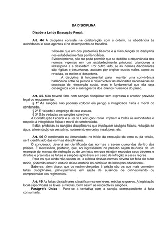 DA DISCIPLINA
Dispõe a Lei de Execução Penal:
Art. 44 A disciplina consiste na colaboração com a ordem, na obediência às
autoridades e seus agentes e no desempenho do trabalho.
Sabe-se que um dos problemas básicos é a manutenção da disciplina
nos estabelecimentos penitenciários.
Evidentemente, não se pode permitir que se debilite a observância das
normas vigentes em um estabelecimento prisional, criando-se a
indisciplina e a desordem. Por outro lado, se as normas disciplinares
são rígidas e desumanas, acabam por originar outros males, como as
revoltas, os motins e desordens.
A disciplina é fundamental para manter uma convivência
harmônica entre os presos e desenvolver as atividades necessárias ao
processo de reinserção social, mas é fundamental que ela seja
conseguida com a salvaguarda dos direitos humanos do preso.
Art. 45. Não haverá falta nem sanção disciplinar sem expressa e anterior previsão
legal ou regulamentar.
§ 1º As sanções não poderão colocar em perigo a integridade física e moral do
condenado.
§ 2º É vedado o emprego de cela escura.
§ 3º São vedadas as sanções coletivas
A Constituição Federal e a Lei de Execução Penal impõem a todas as autoridades o
respeito à integridade física e moral do sentenciado.
Estão proibidas as sanções disciplinares que impliquem castigos físicos, redução de
água, alimentação ou vestuário, isolamento em celas insalubres, etc.
Art. 46 O condenado ou denunciado, no início da execução da pena ou da prisão,
será cientificado das normas disciplinares.
O condenado deverá ser cientificado das normas a serem cumpridas dentro das
prisões. É necessário, portanto, que, ao ingressarem no presídio sejam munidos de um
exemplar do manual de instrução ou de um texto em que estejam expostos seus deveres e
direitos e previstas as faltas e sanções aplicáveis em caso de infração a essas regras.
Para os que ainda não sabem ler, a ciência dessas normas deverá ser feita de outro
modo, podendo incluir o estudo dessa matéria no currículo da instrução educacional.
Sabe-se, além disso, que os recém-chegados à prisão são os que mais cometem
faltas disciplinares, principalmente em razão da ausência de conhecimento ou
compreensão dos regimentos.
Art. 49 As faltas disciplinares classificam-se em leves, médias e graves. A legislação
local especificará as leves e médias, bem assim as respectivas sanções.
Parágrafo Único - Pune-se a tentativa com a sanção correspondente à falta
consumada.
 