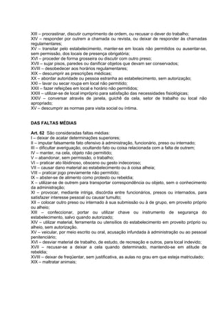 XIII – procrastinar, discutir cumprimento de ordem, ou recusar o dever do trabalho;
XIV – responder por outrem a chamada ou revista, ou deixar de responder às chamadas
regulamentares;
XV – transitar pelo estabelecimento, manter-se em locais não permitidos ou ausentar-se,
sem permissão, dos locais de presença obrigatória;
XVI – proceder de forma grosseira ou discutir com outro preso;
XVII – sujar pisos, paredes ou danificar objetos que devam ser conservados;
XVIII – desobedecer aos horários regulamentares;
XIX – descumprir as prescrições médicas;
XX – abordar autoridade ou pessoa estranha ao estabelecimento, sem autorização;
XXI – lavar ou secar roupa em local não permitido;
XXII – fazer refeições em local e horário não permitidos;
XXIII – utilizar-se de local impróprio para satisfação das necessidades fisiológicas;
XXIV – conversar através de janela, guichê da cela, setor de trabalho ou local não
apropriado;
XV – descumprir as normas para visita social ou íntima.
DAS FALTAS MÉDIAS
Art. 62 São consideradas faltas médias:
I – deixar de acatar determinações superiores;
II – imputar falsamente fato ofensivo à administração, funcionário, preso ou internado;
III – dificultar averiguação, ocultando fato ou coisa relacionada com a falta de outrem;
IV – manter, na cela, objeto não permitido;
V – abandonar, sem permissão, o trabalho;
VI – praticar ato libidinoso, obsceno ou gesto indecoroso;
VII – causar dano material ao estabelecimento ou à coisa alheia;
VIII – praticar jogo previamente não permitido;
IX – abster-se de alimento como protesto ou rebeldia;
X – utilizar-se de outrem para transportar correspondência ou objeto, sem o conhecimento
da administração;
XI – provocar, mediante intriga, discórdia entre funcionários, presos ou internados, para
satisfazer interesse pessoal ou causar tumulto;
XII – colocar outro preso ou internado à sua submissão ou à de grupo, em proveito próprio
ou alheio;
XIII – confeccionar, portar ou utilizar chave ou instrumento de segurança do
estabelecimento, salvo quando autorizado;
XIV – utilizar material, ferramenta ou utensílios do estabelecimento em proveito próprio ou
alheio, sem autorização.
XV – veicular, por meio escrito ou oral, acusação infundada à administração ou ao pessoal
penitenciário;
XVI – desviar material de trabalho, de estudo, de recreação e outros, para local indevido;
XVII – recusar-se a deixar a cela quando determinado, mantendo-se em atitude de
rebeldia;
XVIII – deixar de freqüentar, sem justificativa, as aulas no grau em que esteja matriculado;
XIX – maltratar animais;
 