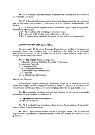 Art. 66. A ocorrência será comunicada imediatamente ao diretor que a encaminhará
ao Conselho Disciplinar.
Art. 67. O Conselho Disciplinar, existente em cada estabelecimento, será composto
por um secretário, que é o relator, quatro técnicos e um defensor, sendo presidido pelo
Diretor.
§ 1º - Os técnicos serão, respectivamente, dos setores de psicologia, serviço social,
laborterapia e pedagogia.
§ 2º - As decisões serão tomadas por maioria de votos.
§ 3º - Somente terão direito a votos os técnicos e o diretor.
§ 4º - O representante da divisão de segurança será ouvido obrigatoriamente.
DOS ÓRGAOS DA EXECUÇÃO PENAL
Dispõe o artigo 61 da Lei de Execução Penal sobre os órgãos encarregados da
execução penal, descrevendo-os sem rigor hierárquico, de modo que as atribuições
pertinentes a cada um de são estabelecidas de forma a evitar conflitos, propiciando a
atuação destes harmoniosamente.
Art. 61. São órgãos da execução penal:
I - o Conselho Nacional de Política Criminal e Penitenciária;
II - o Juízo da Execução;
III - o Ministério Público;
IV - o Conselho Penitenciário;
V - os Departamentos Penitenciários;
VI - o Patronato;
VII – o Conselho da Comunidade.
Do Juízo da Execução
Transitada em julgado a sentença condenatória surge para o Estado e o autor do
crime uma relação jurídica composta de direitos e deveres. Com isso, a possibilidade da
existência de conflitos que demandem a intervenção jurisdicional é o que dispõe a LEP
Art. 65. A execução penal competirá ao Juiz indicado na lei local de organização
judiciária e, na sua ausência, ao da sentença.
Do Departamento Penitenciário Local
Lei de Execução Penal:
Art. 73. A legislação local poderá criar Departamento Penitenciário ou órgão similar,
com as atribuições que estabelecer.
Art. 74. O Departamento Penitenciário local, ou órgão similar, tem por finalidade
supervisionar e coordenar os estabelecimentos penais da Unidade da Federação a que
pertencer.
 