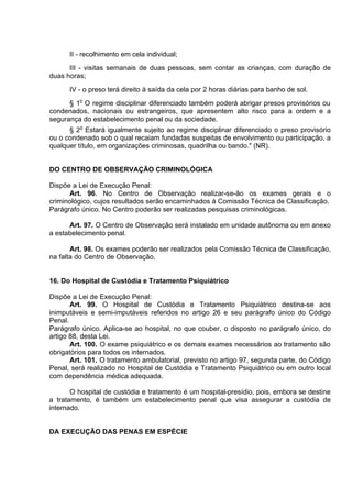 II - recolhimento em cela individual;
III - visitas semanais de duas pessoas, sem contar as crianças, com duração de
duas horas;
IV - o preso terá direito à saída da cela por 2 horas diárias para banho de sol.
§ 1o
O regime disciplinar diferenciado também poderá abrigar presos provisórios ou
condenados, nacionais ou estrangeiros, que apresentem alto risco para a ordem e a
segurança do estabelecimento penal ou da sociedade.
§ 2o
Estará igualmente sujeito ao regime disciplinar diferenciado o preso provisório
ou o condenado sob o qual recaiam fundadas suspeitas de envolvimento ou participação, a
qualquer título, em organizações criminosas, quadrilha ou bando." (NR).
DO CENTRO DE OBSERVAÇÃO CRIMINOLÓGICA
Dispõe a Lei de Execução Penal:
Art. 96. No Centro de Observação realizar-se-ão os exames gerais e o
criminológico, cujos resultados serão encaminhados à Comissão Técnica de Classificação.
Parágrafo único. No Centro poderão ser realizadas pesquisas criminológicas.
Art. 97. O Centro de Observação será instalado em unidade autônoma ou em anexo
a estabelecimento penal.
Art. 98. Os exames poderão ser realizados pela Comissão Técnica de Classificação,
na falta do Centro de Observação.
16. Do Hospital de Custódia e Tratamento Psiquiátrico
Dispõe a Lei de Execução Penal:
Art. 99. O Hospital de Custódia e Tratamento Psiquiátrico destina-se aos
inimputáveis e semi-imputáveis referidos no artigo 26 e seu parágrafo único do Código
Penal.
Parágrafo único. Aplica-se ao hospital, no que couber, o disposto no parágrafo único, do
artigo 88, desta Lei.
Art. 100. O exame psiquiátrico e os demais exames necessários ao tratamento são
obrigatórios para todos os internados.
Art. 101. O tratamento ambulatorial, previsto no artigo 97, segunda parte, do Código
Penal, será realizado no Hospital de Custódia e Tratamento Psiquiátrico ou em outro local
com dependência médica adequada.
O hospital de custódia e tratamento é um hospital-presídio, pois, embora se destine
a tratamento, é também um estabelecimento penal que visa assegurar a custódia de
internado.
DA EXECUÇÃO DAS PENAS EM ESPÉCIE
 